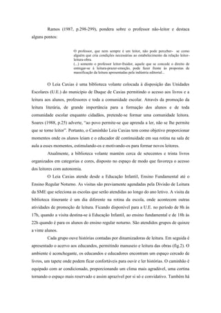 Ramos (1987, p.298-299), pondera sobre o professor não-leitor e destaca
alguns pontos:
O professor, que nem sempre é um leitor, não pode perceber- se como
alguém que cria condições necessárias ao estabelecimento da relação leitor-
leitura-obra.
(...) somente o professor leitor-fruidor, aquele que se concede o direito de
entregar-se à leitura-prazer-emoção, pode fazer frente às propostas de
massificação da leitura apresentadas pela indústria editorial...
O Leia Caxias é uma biblioteca volante colocada à disposição das Unidades
Escolares (U.E.) do município de Duque de Caxias permitindo o acesso aos livros e a
leitura aos alunos, professores e toda a comunidade escolar. Através da promoção da
leitura literária, de grande importância para a formação dos alunos e de toda
comunidade escolar enquanto cidadãos, pretende-se formar uma comunidade leitora.
Soares (1988, p.25) adverte, “ao povo permite-se que aprenda a ler, não se lhe permite
que se torne leitor”. Portanto, o Caminhão Leia Caxias tem como objetivo proporcionar
momentos onde os alunos leiam e o educador dê continuidade em sua rotina na sala de
aula a esses momentos, estimulando-os e motivando-os para formar novos leitores.
Atualmente, a biblioteca volante mantém cerca de setecentos e trinta livros
organizados em categorias e cores, disposto no espaço de modo que favoreça o acesso
dos leitores com autonomia.
O Leia Caxias atende desde a Educação Infantil, Ensino Fundamental até o
Ensino Regular Noturno. As visitas são previamente agendadas pela Divisão de Leitura
da SME que seleciona as escolas que serão atendidas ao longo do ano letivo. A visita da
biblioteca itinerante é um dia diferente na rotina da escola, onde acontecem outras
atividades de promoção de leitura. Ficando disponível para a U.E. no período de 8h às
17h, quando a visita destina-se à Educação Infantil, ao ensino fundamental e de 18h às
22h quando é para os alunos do ensino regular noturno. São atendidos grupos de quinze
a vinte alunos.
Cada grupo ouve histórias contadas por dinamizadoras de leitura. Em seguida é
apresentado o acervo aos educandos, permitindo manuseio e leitura das obras (fig.2). O
ambiente é aconchegante, os educandos e educadores encontram um espaço cercado de
livros, um tapete onde podem ficar confortáveis para ouvir e ler histórias. O caminhão é
equipado com ar condicionado, proporcionando um clima mais agradável, uma cortina
tornando o espaço mais reservado e assim aprazível por si só e convidativo. Também há
 