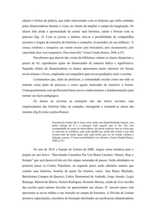 objetos e bichos de pelúcia, que estão relacionados com as histórias que serão contadas
pelas dinamizadoras durante a visita, no intuito de ampliar o campo da imaginação. Os
alunos têm ainda a oportunidade de contar suas histórias, cantar e brincar com as
palavras (fig. 3). Com os jovens e adultos, tem-se a possibilidade de compartilhar
recontos e resgate de memória de histórias e contações vivenciadas em sua infância: “A
criança reelabora e reorganiza seu mundo externo pela brincadeira, pelo encantamento, pela
capacidade alçar voos imaginários. Pura maravilha.” (Anna Claudia Ramos, 2006, p.47).
Percebemos que através das visitas da biblioteca volante os alunos despertam o
prazer de ler, reproduzem ações do dinamizador de maneira lúdica e significativa.
Segundo relatos de dinamizadoras os alunos apresentam maior interesse em buscar
novas leituras e livros, ampliando seu imaginário para novas produções orais e escritas.
Constatamos que, além do professor, a comunidade escolar como um todo se
entende como parte do processo e como agente motivador de incentivo à leitura.
Consequentemente esse profissional busca novos conhecimentos e fundamentações para
nortear seu fazer pedagógico.
Os alunos ao ouvirem as contações não são meros ouvintes, mas
coparticipantes das histórias lidas ou contadas, interagindo e tornando-se atores das
mesmas (fig.4) como explica Ramos:
O potencial criador não é outra coisa senão esta disponibilidade interior, esta
plena entrega de si e a presença total naquilo que se faz. Ela vem
acompanhada do senso do maravilhoso, da eterna surpresa com as coisas que
se renovam no cotidiano, ante cada manhã que ainda não existiu e que não
existirá mais de modo igual, ante cada forma que, ao ser criada, começa a
dialogar conosco. É nossa sensibilidade viva vibrante. (Anna Claudia Ramos,
2006, p.51).
No ano de 2012 a Equipe de Leitura da SME, elegeu como temática para o
projeto do ano letivo: “Desvelando Caminhos Por Um Brasil Literário: Ontem, Hoje e
Sempre” que será desenvolvido em três etapas nomeadas de passos. Serão abordados no
primeiro passo os Contos Populares, no segundo passo serão adotados autores que
contam suas histórias, história de quem faz história, como: Ana Maria Machado,
Bartolomeu Campos de Queiroz, Carlos Drummond de Andrade, Jorge Amado, Lygia
Bojunga, Manoel de Barros, Nelson Rodrigues, Roseana Murray, sendo de livre escolha
das escolas quais autores deverão ser apresentados aos alunos. O terceiro passo será
apresentar as novas mídias e sua inserção no campo da literatura. A Divisão de Leitura
promove capacitações, encontros de formação destinados aos professores dinamizadores
 