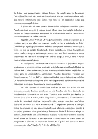de leitura para desenvolverem práticas leitoras. De acordo com os Parâmetros
Curriculares Nacionais para tornar os alunos leitores a escola e as dinamizadoras, terão
que motivar internamente seus alunos, para tanto se faz necessários ações que
promovam o gosto pela leitura.
A escola deve ter como objetivo formar alunos leitores que se entende como:
"aquele que, lendo um texto, é capaz de discutir ideias, expor interpretações individuais e
partilhar das experiências geradas pela incursão nos textos, em suma, alcançar o adentramento
crítico da leitura feita." (UCHÔA, 1991:76).
Segundo Leonor Werneck (2010), para estimular a leitura, é necessário que o
professor perceba que ela é um processo amplo e exige a participação do leitor.
Considera que a participação do aluno na leitura começa antes mesmo do contato com o
texto. No caso da adoção dos chamados livros paradidáticos, prática frequente em
muitas escolas, é sempre o professor que escolhe a obra a ser lida e raramente os alunos
são ouvidos; em vez disso, o aluno poderia analisar a capa, o título, o tema de vários
livros e indicar sua preferência.
As visitações do Caminhão Leia Caxias estão inseridas na proposta do projeto,
sendo assim, o incentivo a leitura tem inicio no trabalho desenvolvido pela Divisão de
Leitura (D.L.), oferecendo formações que acontecem trimestralmente, empréstimo de
livros para os dinamizadores, denominado “Sacolas Literárias”, visitação das
dinamizadoras da D.L. da SME às escolas auxiliando o desenvolvimento do trabalho.
Os profissionais envolvidos sugerem livros e textos para leitura e embasamento do fazer
pedagógico do professor dinamizador e promoção da leitura.
Fica aos cuidados do dinamizador promover o gosto pela leitura em seus
encontros semanais. Dedicam doze horas em sala de aula e oito horas destinadas ao
planejamento e organização de suas ações. Dentre as ações sugeridas pela Divisão de
Leitura estão: rodas de leitura, leitura compartilhada, sarau literário, encontro literário,
mediação, contação de histórias, concursos literários, passeios culturais e empréstimos
dos livros do acervo da Sala de Leitura da U.E. O empréstimo promove a formação
leitora das crianças em suas casas, irradiando para a família. Além disso, também é
necessário promover leitura para o corpo docente em Rodas de Leituras e Grupo de
Estudos."As atividades com textos literários na escola vão inserindo a criança na esfera
social letrada da literatura, o que representa o conhecimento de novos modos de
compreender a realidade, de organizá-la, abrindo-lhe as portas para conteúdos de um
novo campo do saber".(Cecília M. A. Goulart, 2005,p.46).
 