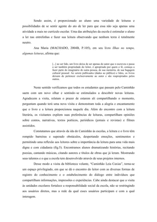 Sendo assim, é proporcionado ao aluno uma variedade de leituras e
possibilidades de se sentir agente do ato de ler para que essa não seja apenas uma
atividade a mais no currículo escolar. Uma das atribuições da escola é estimular o aluno
a ler nas entrelinhas e fazer sua leitura observando que nenhum texto é totalmente
neutro.
Ana Maria (MACHADO, 2004B, P.105), em seu livro IIhas no tempo,
algumas leituras, afirma que:
[...] ao ser lido, um livro deixa de ser apenas do autor que o escreveu e passa
a ser também propriedade do leitor, é apropriado por quem o lê, começa a
fazer parte do imaginário de outra pessoa, de sua memória, de sua bagagem
cultural pessoal. Ao serem publicados (dados ao público) e lidos, os livros
deixam de pertencer exclusivamente ao autor e são reapropriados pelos
outros.
Neste sentido verificamos que todos os estudantes que passam pelo Caminhão
saem com um novo olhar e sentindo–se estimulados a descobrir novas leituras.
Agradecem a visita, relatam o prazer de estarem ali compartilhando o momento,
perguntam quando terá uma nova visita e demonstram toda a alegria e encantamento
que o livro e a leitura proporcionou naquele dia. Além do encontro com a leitura
literária, os visitantes expõem suas preferências de leituras, compartilham opiniões
sobre contos, narrativas, textos poéticos, periódicos (jornais e revistas) e filmes
assistidos.
Constatamos que através da ida do Caminhão às escolas, a leitura e o livro têm
rompido barreiras e superado obstáculos, despertando emoções, sentimentos e
permitindo uma reflexão aos leitores sobre a importância da leitura para uma vida mais
digna e com cidadania (fig.5). Encontramos alunos dramatizando histórias, recitando
poesias, cantando músicas, citando autores e títulos de obras que já leram. Mostrando
seus talentos e o que a escola tem desenvolvido através de seus projetos internos.
Desse modo a visita da biblioteca volante, “Caminhão Leia Caxias”, torna-se
um espaço privilegiado, em que se dá o encontro do leitor com as diversas formas de
registro do conhecimento e o estabelecimento do diálogo entre indivíduos que
compartilham informações, impressões e experiências. Cabe ainda destacar que a visita
às unidades escolares fortalece a responsabilidade social da escola, não se restringindo
aos usuários diretos, mas a rede da qual esses usuários participam e com a qual
interagem.
 