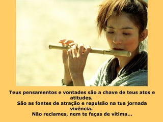 Teus pensamentos e vontades são a chave de teus atos e 
atitudes. 
São as fontes de atração e repulsão na tua jornada 
vivência. 
Não reclames, nem te faças de vítima... 
 