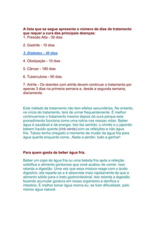 A lista que se segue apresenta o número de dias de tratamento
que requer a cura das principais doenças:
1. Pressão Alta - 30 dias
2. Gastrite - 10 dias
3. Diabetes - 30 dias
4. Obstipação - 10 dias
5. Câncer - 180 dias
6. Tuberculose - 90 dias
7. Artrite - Os doentes com artrite devem continuar o tratamento por
apenas 3 dias na primeira semana e, desde a segunda semana,
diariamente.
Este método de tratamento não tem efeitos secundários. No entanto,
no início do tratamento, terá de urinar frequentemente. É melhor
continuarmos o tratamento mesmo depois da cura porque este
procedimento funciona como uma rotina nas nossas vidas. Beber
água é saudável e dá energia. Isto faz sentido: o chinês e o japonês
bebem líquido quente (chá verde) com as refeições e não água
fria. Talvez tenha chegado o momento de mudar da água fria para
água quente enquanto come...Nada a perder, tudo a ganhar!
Para quem gosta de beber água fria.
Beber um copo de água fria ou uma bebida fria após a refeição
solidifica o alimento gorduroso que você acabou de comer. Isso
retarda a digestão. Uma vez que essa mistura reage com o ácido
digestivo, ela reparte-se e é absorvida mais rapidamente do que o
alimento sólido para o trato gastrointestinal. Isto retarda a digestão
fazendo acumular gordura em nosso organismo e danifica o
intestino. É melhor tomar água morna ou, se tiver dificuldade, pelo
menos água natural.
 