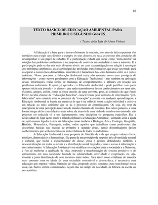 10




         TEXTO BÁSICO DE EDUCAÇÃO AMBIENTAL PARA
                 PRIMEIRO E SEGUNDO GRAUS
                                                   ( Texto: João Luís de Abreu Vieira)


           A Educação é a base para o desenvolvimento de um país, pois através dela as pessoas têm
subsídios para exigir seus direitos e cumprir os seus deveres, ou seja, as pessoas têm condições de
desempenhar o seu papel de cidadão. É a participação cidadã que surge como "mola-mestra" na
solução dos problemas ambientais e na proposta de conviver em sociedade e com a natureza. E a
participação pode se dar nos mais diversos níveis: no caso da participação em relação à resolução
dos problemas ambientais, ela é a principal das profundas transformações que estão ocorrendo para
assegurar a convivência democrática, sustentável e harmônica dos seres humanos entre si e com o
ambiente. Nesse processo, a Educação Ambiental entra não somente como uma passagem de
informações - como ocorre geralmente com a Educação Tradicional - mas também na aplicação
dessas informações como forma de mudança de comportamentos e atitudes em relação aos
problemas ambientais. E quem já aprendeu - o Educador Ambiental - pode partilhar com quem
apenas inicia esta jornada - os alunos - que serão transmissores desses conhecimentos aos seus pais,
vizinhos, amigos, enfim, como se fosse através de uma corrente, pois, ao contrário do que Paulo
Freire decidiu chamar de "Educação Bancária", caracterizada pelo acúmulo de informações "pré-
fabricadas" sem conexão com o potencial de "evocação" existente em qualquer aprendizagem, a
Educação Ambiental se baseia na premissa de que é na reflexão sobre a ação individual e coletiva
em relação ao meio ambiente que se dá o processo de aprendizagem. Ou seja, ela vem da
emergência de uma percepção renovada de mundo chamada de holística. Em outras palavras, é uma
forma íntegra de ler a realidade e atuar sobre ela através de uma visão de mundo como um todo, não
podendo ser reduzida só a um departamento, uma disciplina ou programa específico. Daí a
necessidade de ligar ações multi e interdisciplinares à Educação Ambiental - contando com a ajuda
de profissionais ligados à área da Educação como também a Biologia, Artes, Ecologia, Geografia,
História, Matemática, Português, enfim, todos aqueles que trabalham como professores das
disciplinas básicas nas escolas de primeiro e segundo graus, sendo disseminadores desses
conhecimentos que serão inseridos na vida cotidiana de todos os indivíduos.
           A Educação Ambiental é uma proposta de filosofia de vida que resgata valores éticos,
estéticos, democráticos e humanistas. Ela parte de um princípio de respeito pela diversidade natural
e cultural, que inclui a especificidade de classe, etnia e gênero, defendendo, também, a
descentralização em todos os níveis e a distribuição social do poder, como o acesso à informação e
ao conhecimento. A Educação Ambiental visa modificar as relações entre a sociedade e a Natureza,
a fim de melhorar a qualidade de vida, propondo a transformação do sistema produtivo e do
consumismo em uma sociedade baseada na solidariedade, afetividade e cooperação, ou seja,
visando a justa distribuição de seus recursos entre todos. Para viver nosso cotidiano de maneira
mais coerente com os ideais de uma sociedade sustentável e democrática, é necessária uma
educação que repense velhas fórmulas de vida, propondo ações concretas para transformar nossa
casa, rua, bairro, enfim, comunidades, sejam elas no campo ou na cidade, na fábrica, na escola ou
no escritório.
 