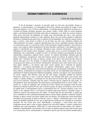 11


                    DESMATAMENTO E QUEIMADAS
                                                                    ( Texto de Jorge Glauco)


         O ato de desmatar e queimar, no passado, pode ter sido uma necessidade, porque os
pioneiros, os desbravadores, os colonizadores desta terra, tinham necessidade de espaço e boas
terras para plantar e viver. O único conhecimento - tecnologia-agrícola disponível na época era o
existente na Europa, desmatar, queimar, arar, plantar, cuidar e colher. Hoje as coisas mudaram
muito, a tecnologia disponível permite outro tipo de tratamento a ser dado aos recursos naturais.
Além disso, boa parte da população do mundo está conscientizada que não é mais possível
degradar impunemente a natureza e o meio ambiente. Hoje, isto é um crime ecológico e ambiental.
Desmata-se atualmente para aproveitar as madeiras de boa qualidade, até vendê-las a preços baixos
para o exterior, como fazem os índios do sul do Pará, que têm uma verdadeira indústria de
"aproveitamento" do mogno - madeira especialíssima; têm, carros, caminhões pesados, rádio para
se comunicarem entre si e, até mesmo avião. Todos desmatam, ninguém replanta e, dessa forma as
matas e suas espécies nobres desaparecem. De tanto derrubar o pau-brasil, e não replantá-lo, hoje a
espécie é considerada rara, em extinção. Desmata-se para construir loteamentos, condomínios,
habitações de uma maneira geral. Ocupado o espaço pelas casas, as árvores derrubadas não são
replantadas. Nos condomínios e prédios de luxo, no máximo, plantam um pouquinho de grama,
coqueirinhos ornamentais, algumas flores e pronto. As espécies derrubadas, afastadas para dar
lugar as habitações, desaparecem. Aqui não tratamos apenas de espécies de madeira nobre e de
grande valor. Tratamos de todas as espécies, porque as de maior valor precisam das outras de
menor valor para viver. Na verdade, as espécies precisam uma das outras, assim como o pé de
cacau precisa da cabruca ou da eritrina e da bananeira. Desmata-se por vários outros motivos, para
fazer papel, papelão e, até mesmo, para fazer carvão vegetal, que é utilizado em algumas
indústrias, e as espécies derrubadas não são repostas. Encontramos, muitas vezes, florestas
artificiais, também, conhecidas como florestas industriais, que são plantações homogêneas, de uma
única espécie, normalmente de eucalipto ou de pinho. Estas sim, são replantadas para manterem o
suprimento de matéria-prima para indústrias de papelão, celulose e em alguns casos, para produção
de carvão vegetal. São florestas onde não há vida animal, chamadas também de florestas
silenciosas, onde não se ouve o canto dos pássaros, por absoluta falta deles, nem mesmo uma
simples e solitária minhoca, é encontrada no solo desse tipo de floresta. Mas não é dessa floresta
que nós nos referimos. Tratamos aqui das matas e florestas nativas, próprias de cada região. As
conseqüências desse desmatamento são muito graves, principalmente para os cursos d'água - rios,
riachos etc. A falta da vegetação, não somente de árvores, falamos da vegetação como um todo,
falamos da cobertura natural do solo, que vai desde a grama, do capim, dos arbustos, até às árvores
de grande porte. O desmatamento causa o assoreamento dos rios. Assorear significa, neste caso,
aterrar os rios. Quando chove, o solo precisa de algum tempo para absorver e guardar a água. A
cobertura vegetal é que proporciona este tempo, e as águas que não são absorvidas, as águas que
não se infiltram no solo, caminham lentamente para os cursos d'água. Quando a cobertura vegetal é
retirada, as águas correm com muita rapidez para seu destino, sem tempo para serem absorvidas,
formando uma enxurrada, levando na torrente a terra e o "húmus", diretamente para os rios. Desta
forma são perdidas toneladas de solo, que se depositam no fundo dos rios, tornando-os assoreados,
aterrados. Os rios ficam mais rasos, dificultando a navegação e, como ficam mais rasos,
comportam menos água e como as águas chegam a ele com maior rapidez e volume, acontecem as
enchentes, por vezes arrazadoras. Além disso, os solos ficam cada vez mais pobres, sem "húmus",
tendendo a infertibilidade, necessitando cada vez mais de adubos químicos que serão levados para
o rio na próxima chuva, contaminando-o e matando os peixes que são necessários também para a
 