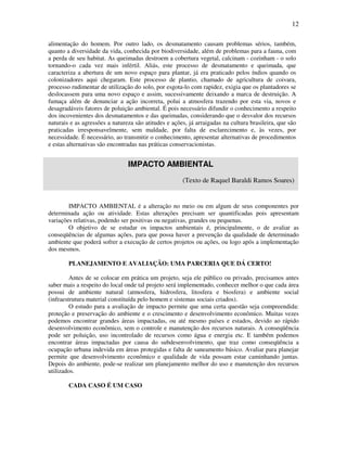 12

alimentação do homem. Por outro lado, os desmatamento causam problemas sérios, também,
quanto a diversidade da vida, conhecida por biodiversidade, além de problemas para a fauna, com
a perda de seu habitat. As queimadas destroem a cobertura vegetal, calcinam - cozinham - o solo
tornando-o cada vez mais infértil. Aliás, este processo de desmatamento e queimada, que
caracteriza a abertura de um novo espaço para plantar, já era praticado pelos índios quando os
colonizadores aqui chegaram. Este processo de plantio, chamado de agricultura de coivara,
processo rudimentar de utilização do solo, por esgota-lo com rapidez, exigia que os plantadores se
deslocassem para uma novo espaço e assim, sucessivamente deixando a marca de destruição. A
fumaça além de denunciar a ação incorreta, polui a atmosfera trazendo por esta via, novos e
desagradáveis fatores de poluição ambiental. É pois necessário difundir o conhecimento a respeito
dos incovenientes dos desmatamentos e das queimadas, considerando que o desvalor dos recursos
naturais e as agressões a natureza são atitudes e ações, já arraigadas na cultura brasileira, que são
praticadas irresponsavelmente, sem maldade, por falta de esclarecimento e, às vezes, por
necessidade. É necessário, ao transmitir o conhecimento, apresentar alternativas de procedimentos
e estas alternativas são encontradas nas práticas conservacionistas.


                                IMPACTO AMBIENTAL
                                                      (Texto de Raquel Baraldi Ramos Soares)


        IMPACTO AMBIENTAL é a alteração no meio ou em algum de seus componentes por
determinada ação ou atividade. Estas alterações precisam ser quantificadas pois apresentam
variações relativas, podendo ser positivas ou negativas, grandes ou pequenas.
        O objetivo de se estudar os impactos ambientais é, principalmente, o de avaliar as
conseqüências de algumas ações, para que possa haver a prevenção da qualidade de determinado
ambiente que poderá sofrer a execução de certos projetos ou ações, ou logo após a implementação
dos mesmos.

        PLANEJAMENTO E AVALIAÇÃO: UMA PARCERIA QUE DÁ CERTO!

         Antes de se colocar em prática um projeto, seja ele público ou privado, precisamos antes
saber mais a respeito do local onde tal projeto será implementado, conhecer melhor o que cada área
possui de ambiente natural (atmosfera, hidrosfera, litosfera e biosfera) e ambiente social
(infraestrutura material constituída pelo homem e sistemas sociais criados).
         O estudo para a avaliação de impacto permite que uma certa questão seja compreendida:
proteção e preservação do ambiente e o crescimento e desenvolvimento econômico. Muitas vezes
podemos encontrar grandes áreas impactadas, ou até mesmo países e estados, devido ao rápido
desenvolvimento econômico, sem o controle e manutenção dos recursos naturais. A conseqüência
pode ser poluição, uso incontrolado de recursos como água e energia etc. E também podemos
encontrar áreas impactadas por causa do subdesenvolvimento, que traz como conseqüência a
ocupação urbana indevida em áreas protegidas e falta de saneamento básico. Avaliar para planejar
permite que desenvolvimento econômico e qualidade de vida possam estar caminhando juntas.
Depois do ambiente, pode-se realizar um planejamento melhor do uso e manutenção dos recursos
utilizados.

        CADA CASO É UM CASO
 