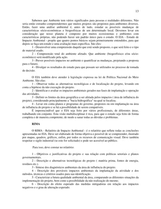 13

        Sabemos que Ambiente tem vários significados para pessoas e realidades diferentes. Não
seria então estranho compreendermos que muitos projetos são propostos para ambientes diversos.
Então, fazer uma análise ambiental é, antes de tudo, estudar as possíveis mudanças de
características sócio-econômicas e biogeofísicas de um determinado local. Devemos levar em
consideração que nosso planeta é composto por muitos ecossistemas e ambientes com
características próprias, não podendo haver um padrão único para o estudo. O EIA - Estudo de
Impacto Ambiental - propõe que quatro pontos básicos sejam primeiramente entendidos, para que
depois se faça um estudo e uma avaliação mais específica. São eles:
        1 - Desenvolver uma compreensão daquilo que está sendo proposto, o que será feito e o tipo
de material usado.
        2 - Compreensão total do ambiente afetado. Que ambiente (biogeofísisco e/ou sócio-
econômico) será modificado pela ação.
        3 - Prever possíveis impactos no ambiente e quantificar as mudanças, projetando a proposta
para o futuro.
        4 - Divulgar os resultados do estudo para que possam ser utilizados no processo de tomada
de decisão.

         O EIA também deve atender à legislação expressa na lei de Política Nacional do Meio
Ambiente. São elas:
         1 - Observar todas as alternativas tecnológicas e de localização do projeto, levando em
conta a hipótese da não execução do projeto.
         2 - Identificar e avaliar os impactos ambientais gerados nas fases de implantação e operação
das atividades.
         3 - Definir os limites da área geográfica a ser afetada pelos impactos ( área de influência do
projeto), considerando principalmente a "bacia hidrográfica" na qual se localiza;
         4 - Levar em conta planos e programas do governo, propostos ou em implantação na área
de influência do projeto e se há a possibilidade de serem compatíveis.
         É imprenscindível que o EIA seja feito por vários profissionais, de diferentes áreas,
trabalhando em conjunto. Esta visão multidisciplinar é rica, para que o estudo seja feito de forma
completa e de maneira competente, de modo a sanar todas as dúvidas e problemas.

        RIMA

        O RIMA - Relatório de Impacto Ambiental - é o relatório que reflete todas as conclusões
apresentadas no EIA. Deve ser elaborado de forma objetiva e possível de se compreender, ilustrado
por mapas, quadros, gráficos, enfim, por todos os recursos de comunicação visual. Deve também
respeitar o sigilo industrial (se este for solicitado) e pode ser acessível ao público.

         Para isso, deve constar no relatório:

        1 - Objetivos e justificativas do projeto e sua relação com políticas setoriais e planos
governamentais.
        2 - Descrição e alternativas tecnológicas do projeto ( matéria prima, fontes de energia,
resíduos etc.).
        3 - Síntese dos diagnósticos ambientais da área de influência do projeto.
        4 - Descrição dos prováveis impactos ambientais da implantação da atividade e dos
métodos, técnicas e critérios usados para sua identificação.
        5 - Caracterizar a futura qualidade ambiental da área, comparando as diferentes situações da
implementação do projeto, bem como a possibilidade da não realização do mesmo.
        6 - Descrição do efeito esperado das medidas mitigadoras em relação aos impactos
negativos e o grau de alteração esperado.
 