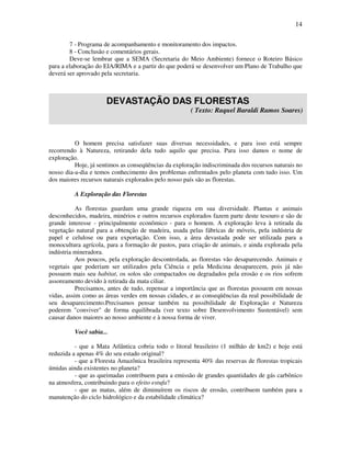 14

        7 - Programa de acompanhamento e monitoramento dos impactos.
        8 - Conclusão e comentários gerais.
        Deve-se lembrar que a SEMA (Secretaria do Meio Ambiente) fornece o Roteiro Básico
para a elaboração do EIA/RIMA e a partir do que poderá se desenvolver um Plano de Trabalho que
deverá ser aprovado pela secretaria.



                      DEVASTAÇÃO DAS FLORESTAS
                                                      ( Texto: Raquel Baraldi Ramos Soares)



          O homem precisa satisfazer suas diversas necessidades, e para isso está sempre
recorrendo à Natureza, retirando dela tudo aquilo que precisa. Para isso damos o nome de
exploração.
          Hoje, já sentimos as conseqüências da exploração indiscriminada dos recursos naturais no
nosso dia-a-dia e temos conhecimento dos problemas enfrentados pelo planeta com tudo isso. Um
dos maiores recursos naturais explorados pelo nosso país são as florestas.

          A Exploração das Florestas

           As florestas guardam uma grande riqueza em sua diversidade. Plantas e animais
desconhecidos, madeira, minérios e outros recursos explorados fazem parte deste tesouro e são de
grande interesse - principalmente econômico - para o homem. A exploração leva à retirada da
vegetação natural para a obtenção de madeira, usada pelas fábricas de móveis, pela indústria de
papel e celulose ou para exportação. Com isso, a área devastada pode ser utilizada para a
monocultura agrícola, para a formação de pastos, para criação de animais, e ainda explorada pela
indústria mineradora.
           Aos poucos, pela exploração descontrolada, as florestas vão desaparecendo. Animais e
vegetais que poderiam ser utilizados pela Ciência e pela Medicina desaparecem, pois já não
possuem mais seu habitat, os solos são compactados ou degradados pela erosão e os rios sofrem
assoreamento devido à retirada da mata ciliar.
           Precisamos, antes de tudo, repensar a importância que as florestas possuem em nossas
vidas, assim como as áreas verdes em nossas cidades, e as conseqüências da real possibilidade de
seu desaparecimento.Precisamos pensar também na possibilidade de Exploração e Natureza
poderem "conviver" de forma equilibrada (ver texto sobre Desenvolvimento Sustentável) sem
causar danos maiores ao nosso ambiente e à nossa forma de viver.

          Você sabia...

          - que a Mata Atlântica cobria todo o litoral brasileiro (1 milhão de km2) e hoje está
reduzida a apenas 4% do seu estado original?
          - que a Floresta Amazônica brasileira representa 40% das reservas de florestas tropicais
úmidas ainda existentes no planeta?
          - que as queimadas contribuem para a emissão de grandes quantidades de gás carbônico
na atmosfera, contribuindo para o efeito estufa?
          - que as matas, além de diminuírem os riscos de erosão, contribuem também para a
manutenção do ciclo hidrológico e da estabilidade climática?
 