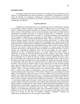18

JUSTIFICATIVA

        A perspectiva ambiental consiste num modo de ver o mundo em que se evidenciam as inter-
relações e a interdependência dos diversos elementos na constituição e manutenção da vida. Em
termos de educação, essa perspectiva contribui para evidenciar a necessidade de um trabalho
vinculado aos princípios da dignidade do ser humano, da participação, da co-responsabilidade, da
solidariedade e da eqüidade.

                                       A questão ambiental

         À medida que a humanidade aumenta sua capacidade de intervir na natureza para satisfação
de necessidades e desejos crescentes, surgem tensões e conflitos quanto ao uso do espaço e dos
recursos em função da tecnologia disponível. Nos últimos séculos, um modelo de civilização se
impôs, trazendo a industrialização, com sua forma de produção e organização do trabalho, além da
mecanização da agricultura, que inclui o uso intenso de agrotóxicos, e a urbanização, com um
processo de concentração populacional nas cidades. A tecnologia empregada evoluiu rapidamente
com conseqüências indesejáveis que se agravam com igual rapidez. A exploração dos recursos
naturais passou a ser feita de forma demasiadamente intensa. Recursos não-renováveis, como o
petróleo, ameaçam escassear. De onde se retirava uma árvore, agora retiram - se centenas. Onde
moravam algumas famílias, consumindo alguma água e produzindo poucos detritos, agora moram
milhões de famílias, exigindo imensos mananciais e gerando milhares de toneladas de lixo por dia.
Essas diferenças são determinantes para a degradação do meio onde se insere o homem. Sistemas
inteiros de vida vegetal e animal são tirados de seu equilíbrio. E a riqueza, gerada num modelo
econômico que propicia a concentração da renda, não impede o crescimento da miséria e da fome.
Algumas das conseqüências indesejáveis desse tipo de ação humana são, por exemplo, o
esgotamento do solo, a contaminação da água e a crescente violência nos centros urbanos. À
medida que tal modelo de desenvolvimento provocou efeitos negativos mais graves, surgiram
manifestações e movimentos que refletiam a consciência de parcelas da população sobre o perigo
que a humanidade corre ao afetar de forma tão violenta o seu meio ambiente. Em países como o
Brasil, preocupações com a preservação de espécies surgiram já há alguns séculos, como no caso do
pau-brasil, por exemplo, em função de seu valor econômico. No final do século passado iniciaram-
se manifestações pela preservação dos sistemas naturais que culminaram na criação de Parques
Nacionais, como ocorreu nos Estados Unidos. É nesse contexto que, no final do século passado,
surge a área do conhecimento que se chamou de Ecologia. O termo foi proposto em 1866 pelo
biólogo Haeckel, e deriva de duas palavras gregas: oikos, que quer dizer “morada”, e logos, que
significa “estudo”. A Ecologia começa como um novo ramo das Ciências Naturais e seu estudo
passa a sugerir novos campos do conhecimento, como, por exemplo, a ecologia humana e a
economia ecológica. Mas só na década de 1970 o termo “ecologia” passa a ser conhecido do grande
público. Com freqüência, porém, ele é usado com outros sentidos e até como sinônimo de meio
ambiente. Nas nações mais industrializadas passa-se a constatar uma deterioração na qualidade de
vida que afeta a saúde tanto física quanto psicológica dos habitantes das grandes cidades. Por outro
lado, os estudos ecológicos começam a tornar evidente que a destruição — e até a simples alteração
— de um único elemento num ecossistema 1 pode ser nociva e mesmo fatal para o sistema como
um todo. Grandes extensões de monocultura, por exemplo, podem determinar a extinção regional de
algumas espécies e a proliferação de outras. Vegetais e animais favorecidos pela plantação ou cujos
predadores foram exterminados, reproduzem-se de modo desequilibrado, prejudicando a própria
plantação. Eles passam a ser considerados então uma “praga”. A indústria química oferece como
solução o uso de praguicidas que acabam, muitas vezes, envenenando as plantas, o solo e a água.
Problemas como esse vêm confirmar a hipótese, que já se levantava, de que poderia haver riscos
sérios em se manter um alto ritmo de ocupação, invadindo e destruindo a natureza sem
conhecimento das implicações que isso traria para a vida no planeta.
 