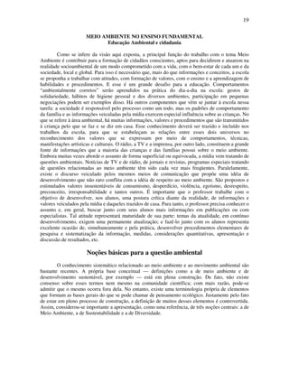 19

                      MEIO AMBIENTE NO ENSINO FUNDAMENTAL
                            Educação Ambiental e cidadania

         Como se infere da visão aqui exposta, a principal função do trabalho com o tema Meio
Ambiente é contribuir para a formação de cidadãos conscientes, aptos para decidirem e atuarem na
realidade socioambiental de um modo comprometido com a vida, com o bem-estar de cada um e da
sociedade, local e global. Para isso é necessário que, mais do que informações e conceitos, a escola
se proponha a trabalhar com atitudes, com formação de valores, com o ensino e a aprendizagem de
habilidades e procedimentos. E esse é um grande desafio para a educação. Comportamentos
“ambientalmente corretos” serão aprendidos na prática do dia-a-dia na escola: gestos de
solidariedade, hábitos de higiene pessoal e dos diversos ambientes, participação em pequenas
negociações podem ser exemplos disso. Há outros componentes que vêm se juntar à escola nessa
tarefa: a sociedade é responsável pelo processo como um todo, mas os padrões de comportamento
da família e as informações veiculadas pela mídia exercem especial influência sobre as crianças. No
que se refere à área ambiental, há muitas informações, valores e procedimentos que são transmitidos
à criança pelo que se faz e se diz em casa. Esse conhecimento deverá ser trazido e incluído nos
trabalhos da escola, para que se estabeleçam as relações entre esses dois universos no
reconhecimento dos valores que se expressam por meio de comportamentos, técnicas,
manifestações artísticas e culturais. O rádio, a TV e a imprensa, por outro lado, constituem a grande
fonte de informações que a maioria das crianças e das famílias possui sobre o meio ambiente.
Embora muitas vezes aborde o assunto de forma superficial ou equivocada, a mídia vem tratando de
questões ambientais. Notícias de TV e de rádio, de jornais e revistas, programas especiais tratando
de questões relacionadas ao meio ambiente têm sido cada vez mais freqüentes. Paralelamente,
existe o discurso veiculado pelos mesmos meios de comunicação que propõe uma idéia de
desenvolvimento que não raro conflita com a idéia de respeito ao meio ambiente. São propostos e
estimulados valores insustentáveis de consumismo, desperdício, violência, egoísmo, desrespeito,
preconceito, irresponsabilidade e tantos outros. É importante que o professor trabalhe com o
objetivo de desenvolver, nos alunos, uma postura crítica diante da realidade, de informações e
valores veiculados pela mídia e daqueles trazidos de casa. Para tanto, o professor precisa conhecer o
assunto e, em geral, buscar junto com seus alunos mais informações em publicações ou com
especialistas. Tal atitude representará maturidade de sua parte: temas da atualidade, em contínuo
desenvolvimento, exigem uma permanente atualização; e fazê-lo junto com os alunos representa
excelente ocasião de, simultaneamente e pela prática, desenvolver procedimentos elementares de
pesquisa e sistematização da informação, medidas, considerações quantitativas, apresentação e
discussão de resultados, etc.

                      Noções básicas para a questão ambiental
        O conhecimento sistemático relacionado ao meio ambiente e ao movimento ambiental são
bastante recentes. A própria base conceitual — definições como a de meio ambiente e de
desenvolvimento sustentável, por exemplo — está em plena construção. De fato, não existe
consenso sobre esses termos nem mesmo na comunidade científica; com mais razão, pode-se
admitir que o mesmo ocorra fora dela. No entanto, existe uma terminologia própria de elementos
que formam as bases gerais do que se pode chamar de pensamento ecológico. Justamente pelo fato
de estar em pleno processo de construção, a definição de muitos desses elementos é controvertida.
Assim, considerou-se importante a apresentação, como uma referência, de três noções centrais: a de
Meio Ambiente, a de Sustentabilidade e a de Diversidade.

           MEIO AMBIENTE E SEUS ELEMENTOS
 