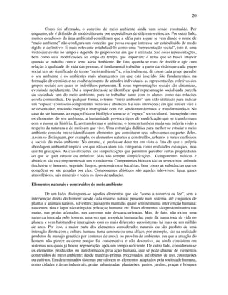 20

         Como foi afirmado, o conceito de meio ambiente ainda vem sendo construído. Por
enquanto, ele é definido de modo diferente por especialistas de diferentes ciências. Por outro lado,
muitos estudiosos da área ambiental consideram que a idéia para a qual se vem dando o nome de
“meio ambiente” não configura um conceito que possa ou que interesse ser estabelecido de modo
rígido e definitivo. É mais relevante estabelecê-lo como uma “representação social”, isto é, uma
visão que evolui no tempo e depende do grupo social em que é utilizada. São essas representações,
bem como suas modificações ao longo do tempo, que importam: é nelas que se busca intervir
quando se trabalha com o tema Meio Ambiente. De fato, quando se trata de decidir e agir com
relação à qualidade de vida das pessoas, é fundamental trabalhar a partir da visão que cada grupo
social tem do significado do termo “meio ambiente” e, principalmente, de como cada grupo percebe
o seu ambiente e os ambientes mais abrangentes em que está inserido. São fundamentais, na
formação de opiniões e no estabelecimento de atitudes individuais, as representações coletivas dos
grupos sociais aos quais os indivíduos pertencem. E essas representações sociais são dinâmicas,
evoluindo rapidamente. Daí a importância de se identificar qual representação social cada parcela
da sociedade tem do meio ambiente, para se trabalhar tanto com os alunos como nas relações
escola-comunidade. De qualquer forma, o termo “meio ambiente” tem sido utilizado para indicar
um “espaço” (com seus componentes bióticos e abióticos 6 e suas interações) em que um ser vive e
se desenvolve, trocando energia e interagindo com ele, sendo transformado e transformando-o. No
caso do ser humano, ao espaço físico e biológico soma-se o “espaço” sociocultural. Interagindo com
os elementos do seu ambiente, a humanidade provoca tipos de modificação que se transformam
com o passar da história. E, ao transformar o ambiente, o homem também muda sua própria visão a
respeito da natureza e do meio em que vive. Uma estratégia didática para melhor se estudar o meio
ambiente consiste em se identificarem elementos que constituem seus subsistemas ou partes deles.
Assim se distinguem, por exemplo, os elementos naturais e construídos, urbanos e rurais ou físicos
e sociais do meio ambiente. No entanto, o professor deve ter em vista o fato de que a própria
abordagem ambiental implica ver que não existem tais categorias como realidades estanques, mas
que há gradações. As classificações são simplificações que permitem perceber certas propriedades
do que se quer estudar ou enfatizar. Mas são sempre simplificações. Componentes bióticos e
abióticos são os componentes de um ecossistema. Componentes bióticos são os seres vivos: animais
(inclusive o homem), vegetais, fungos, protozoários e bactérias, bem como as substâncias que os
compõem ou são geradas por eles. Componentes abióticos são aqueles não-vivos: água, gases
atmosféricos, sais minerais e todos os tipos de radiação.

Elementos naturais e construídos do meio ambiente

        De um lado, distinguem-se aqueles elementos que são “como a natureza os fez”, sem a
intervenção direta do homem: desde cada recurso natural presente num sistema, até conjuntos de
plantas e animais nativos, silvestres; paisagens mantidas quase sem nenhuma intervenção humana;
nascentes, rios e lagos não atingidos pela ação humana; etc. Esses elementos são predominantes nas
matas, nas praias afastadas, nas cavernas não descaracterizadas. Mas, de fato, não existe uma
natureza intocada pelo homem, uma vez que a espécie humana faz parte da trama toda da vida no
planeta e vem habitando e interagindo com os mais diferentes ecossistemas há mais de um milhão
de anos. Por isso, a maior parte dos elementos considerados naturais ou são produto de uma
interação direta com a cultura humana (uma cenoura ou uma alface, por exemplo, são na realidade
produtos de manejo genético por centenas de anos), ou provêm de ambientes em que a atuação do
homem não parece evidente porque foi conservativa e não destrutiva, ou ainda consistem em
sistemas nos quais já houve regeneração, após um tempo suficiente. De outro lado, consideram-se
os elementos produzidos ou transformados pela ação humana, que se pode chamar de elementos
construídos do meio ambiente: desde matérias-primas processadas, até objetos de uso, construções
ou cultivos. Em determinados sistemas prevalecem os elementos adaptados pela sociedade humana,
como cidades e áreas industriais, praias urbanizadas, plantações, pastos, jardins, praças e bosques
 