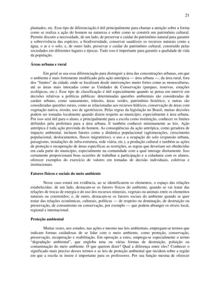 21

plantados, etc. Esse tipo de diferenciação é útil principalmente para chamar a atenção sobre a forma
como se realiza a ação do homem na natureza e sobre como se constrói um patrimônio cultural.
Permite discutir a necessidade, de um lado, de preservar e cuidar do patrimônio natural para garantir
a sobrevivência das espécies, a biodiversidade, conservar saudáveis os recursos naturais como a
água, o ar e o solo; e, de outro lado, preservar e cuidar do patrimônio cultural, construído pelas
sociedades em diferentes lugares e épocas. Tudo isso é importante para garantir a qualidade de vida
da população.

Áreas urbana e rural

         Em geral se usa essa diferenciação para distinguir a área das concentrações urbanas, em que
o ambiente é mais fortemente modificado pela ação antrópica — área urbana —, da área rural, fora
dos “limites” da cidade, onde se localizam desde intervenções muito fortes como as monoculturas,
até as áreas mais intocadas como as Unidades de Conservação (parques, reservas, estações
ecológicas, etc.). Esse tipo de classificação é útil especialmente quando se pensa em intervir em
decisões relativas a políticas públicas: determinadas questões ambientais são consideradas de
caráter urbano, como saneamento, trânsito, áreas verdes, patrimônio histórico; e outras são
consideradas questões rurais, como as relacionadas aos recursos hídricos, conservação de áreas com
vegetação nativa, erosão, uso de agrotóxicos. Pelas regras da legislação no Brasil, muitas decisões
podem ser tomadas localmente quando dizem respeito ao município, especialmente à área urbana.
Por isso será útil para o aluno, e principalmente para a escola como instituição, conhecer os limites
definidos pela prefeitura para a área urbana. E também conhecer minimamente as leis. Ação
antrópica é toda ação provinda do homem. As conseqüências da ação antrópica, como geradora de
impacto ambiental, incluem fatores como a dinâmica populacional (aglomerações, crescimento
populacional, deslocamentos, fluxos migratórios), o uso e a ocupação do solo (expansão urbana,
paisagismo, instalações de infra-estrutura, rede viária, etc.), a produção cultural e também as ações
de proteção e recuperação de áreas específicas as restrições, as regras que deveriam ser obedecidas
em cada parte do município, especialmente na comunidade com a qual interage diretamente. Isso
certamente proporcionará boas ocasiões de trabalhar a participação e a cidadania com os alunos,
oferecer exemplos do exercício de valores em tomadas de decisão individuais, coletivas e
institucionais.

Fatores físicos e sociais do meio ambiente

         Nesse caso estará em evidência, ao se identificarem os elementos, o espaço das relações
estabelecidas: de um lado, destacam-se os fatores físicos do ambiente, quando se vai tratar das
relações de trocas de energia e do uso dos recursos minerais, vegetais ou animais entre os elementos
naturais ou construídos; e, de outro, destacam-se os fatores sociais do ambiente quando se quer
tratar das relações econômicas, culturais, políticas — de respeito ou dominação, de destruição ou
preservação, de consumismo ou conservação, por exemplo — que podem abranger os níveis local,
regional e internacional.

Proteção ambiental

        Muitas vezes, nos estudos, nas ações e mesmo nas leis ambientais, empregam-se termos que
indicam formas cuidadosas de se lidar com o meio ambiente, como proteção, conservação,
preservação, recuperação e reabilitação. Em oposição a estes, emprega-se especialmente o termo
“degradação ambiental”, que engloba uma ou várias formas de destruição, poluição ou
contaminação do meio ambiente. O que querem dizer? Qual a diferença entre eles? Conhecer o
significado mais preciso desses termos e as leis de proteção ambiental que incidem sobre a região
em que a escola se insere é importante para os professores. Por sua função mesma de oferecer
 