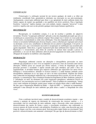 23

CONSERVAÇÃO

         Conservação é a utilização racional de um recurso qualquer, de modo a se obter um
rendimento considerado bom, garantindo-se entretanto sua renovação ou sua auto-sustentação.
Analogamente, conservação ambiental quer dizer o uso apropriado do meio ambiente dentro dos
limites capazes de manter sua qualidade e seu equilíbrio em níveis aceitáveis. Para a legislação
brasileira, “conservar” implica manejar, usar com cuidado, manter; enquanto “preservar” é mais
restritivo: significa não usar ou não permitir qualquer intervenção humana significativa.

RECUPERAÇÃO

        Recuperação, no vocabulário comum, é o ato de recobrar o perdido, de adquiri-lo
novamente. O termo “recuperação ambiental” aplicado a uma área degradada pressupõe que nela se
restabeleçam as características do ambiente original. Nem sempre isso é viável e às vezes pode não
ser necessário, recomendando-se então uma reabilitação. Uma área degradada pode ser reabilitada
(tornar-se novamente habilitada) para diversas funções, como a cobertura por vegetação nativa local
ou destinada a novos usos, semelhantes ou diferentes do uso anterior à degradação. A lei prevê, na
maioria dos casos, que o investimento necessário à recuperação ou reabilitação seja assumido pelo
agente degradador. Além disso, o agente responsável pelo dano ambiental deve reparar esse dano.
Reparação é o ressarcimento, para efeito de consertar ou atenuar dano causado a pessoa ou
patrimônio, e, no caso de dano ambiental, além de provável pagamento de multa, pode envolver a
obrigação de recuperar ou reabilitar a área degradada.

DEGRADAÇÃO

        Degradação ambiental consiste em alterações e desequilíbrios provocados no meio
ambiente que prejudicam os seres vivos ou impedem os processos vitais ali existentes antes dessas
alterações. Embora possa ser causada por efeitos naturais, a forma de degradação que mais
preocupa governos e sociedades é aquela causada pela ação antrópica, que pode e deve ser
regulamentada. A atividade humana gera impactos ambientais que repercutem nos meios físico-
biológicos e socioeconômicos, afetando os recursos naturais e a saúde humana, podendo causar
desequilíbrios ambientais no ar, nas águas, no solo e no meio sociocultural. Algumas das formas
mais conhecidas de degradação ambiental são: a desestruturação física (erosão, no caso de solos), a
poluição e a contaminação. Para a Fundação Estadual de Engenharia do Meio Ambiente, poluição é
a “introdução, no meio, de elementos tais como organismos patogênicos, substâncias tóxicas ou
radioativas, em concentrações nocivas à saúde humana”. Fala-se também em contaminação, “muitas
vezes como sinônimo de poluição, porém quase sempre em relação direta sobre a saúde humana”.
De fato, para a Organização Mundial da Saúde — órgão da ONU —, “poluição ou contaminação
ambiental é uma alteração do meio ambiente que pode afetar a saúde e a integridade dos seres
vivos”.


                                        SUSTENTABILIDADE

        Com o confronto inevitável entre o modelo de desenvolvimento econômico vigente — que
valoriza o aumento de riqueza em detrimento da conservação dos recursos naturais — e a
necessidade vital de conservação do meio ambiente, surge a discussão sobre como promover o
desenvolvimento das nações de forma a gerar o crescimento econômico, mas explorando os
recursos naturais de forma racional e não predatória. Estabelece-se, então, uma discussão que está
longe de chegar a um fim, a um consenso geral. Será necessário impor limites ao crescimento? Será
possível o desenvolvimento sem aumentar a destruição? De que tipo de desenvolvimento se fala?
 