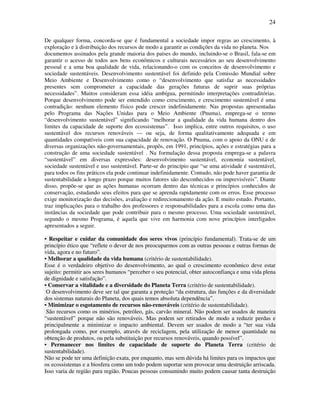 24

De qualquer forma, concorda-se que é fundamental a sociedade impor regras ao crescimento, à
exploração e à distribuição dos recursos de modo a garantir as condições da vida no planeta. Nos
documentos assinados pela grande maioria dos países do mundo, incluindo-se o Brasil, fala-se em
garantir o acesso de todos aos bens econômicos e culturais necessários ao seu desenvolvimento
pessoal e a uma boa qualidade de vida, relacionando-o com os conceitos de desenvolvimento e
sociedade sustentáveis. Desenvolvimento sustentável foi definido pela Comissão Mundial sobre
Meio Ambiente e Desenvolvimento como o “desenvolvimento que satisfaz as necessidades
presentes sem comprometer a capacidade das gerações futuras de suprir suas próprias
necessidades”. Muitos consideram essa idéia ambígua, permitindo interpretações contraditórias.
Porque desenvolvimento pode ser entendido como crescimento, e crescimento sustentável é uma
contradição: nenhum elemento físico pode crescer indefinidamente. Nas propostas apresentadas
pelo Programa das Nações Unidas para o Meio Ambiente (Pnuma), emprega-se o termo
“desenvolvimento sustentável” significando “melhorar a qualidade da vida humana dentro dos
limites da capacidade de suporte dos ecossistemas”. Isso implica, entre outros requisitos, o uso
sustentável dos recursos renováveis — ou seja, de forma qualitativamente adequada e em
quantidades compatíveis com sua capacidade de renovação. O Pnuma, com o apoio da ONU e de
diversas organizações não-governamentais, propôs, em 1991, princípios, ações e estratégias para a
construção de uma sociedade sustentável . Na formulação dessa proposta emprega-se a palavra
“sustentável” em diversas expressões: desenvolvimento sustentável, economia sustentável,
sociedade sustentável e uso sustentável. Parte-se do princípio que “se uma atividade é sustentável,
para todos os fins práticos ela pode continuar indefinidamente. Contudo, não pode haver garantia de
sustentabilidade a longo prazo porque muitos fatores são desconhecidos ou imprevisíveis”. Diante
disso, propõe-se que as ações humanas ocorram dentro das técnicas e princípios conhecidos de
conservação, estudando seus efeitos para que se aprenda rapidamente com os erros. Esse processo
exige monitorização das decisões, avaliação e redirecionamento da ação. E muito estudo. Portanto,
traz implicações para o trabalho dos professores e responsabilidades para a escola como uma das
instâncias da sociedade que pode contribuir para o mesmo processo. Uma sociedade sustentável,
segundo o mesmo Programa, é aquela que vive em harmonia com nove princípios interligados
apresentados a seguir.

• Respeitar e cuidar da comunidade dos seres vivos (princípio fundamental). Trata-se de um
princípio ético que “reflete o dever de nos preocuparmos com as outras pessoas e outras formas de
vida, agora e no futuro”.
• Melhorar a qualidade da vida humana (critério de sustentabilidade).
Esse é o verdadeiro objetivo do desenvolvimento, ao qual o crescimento econômico deve estar
sujeito: permitir aos seres humanos “perceber o seu potencial, obter autoconfiança e uma vida plena
de dignidade e satisfação”.
• Conservar a vitalidade e a diversidade do Planeta Terra (critério de sustentabilidade).
 O desenvolvimento deve ser tal que garanta a proteção “da estrutura, das funções e da diversidade
dos sistemas naturais do Planeta, dos quais temos absoluta dependência”.
• Minimizar o esgotamento de recursos não-renováveis (critério de sustentabilidade).
 São recursos como os minérios, petróleo, gás, carvão mineral. Não podem ser usados de maneira
“sustentável” porque não são renováveis. Mas podem ser retirados de modo a reduzir perdas e
principalmente a minimizar o impacto ambiental. Devem ser usados de modo a “ter sua vida
prolongada como, por exemplo, através de reciclagem, pela utilização de menor quantidade na
obtenção de produtos, ou pela substituição por recursos renováveis, quando possível”.
• Permanecer nos limites de capacidade de suporte do Planeta Terra (critério de
sustentabilidade).
Não se pode ter uma definição exata, por enquanto, mas sem dúvida há limites para os impactos que
os ecossistemas e a biosfera como um todo podem suportar sem provocar uma destruição arriscada.
Isso varia de região para região. Poucas pessoas consumindo muito podem causar tanta destruição
 