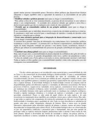 25

quanto muitas pessoas consumindo pouco. Devem-se adotar políticas que desenvolvam técnicas
adequadas e tragam equilíbrio entre a capacidade da natureza e as necessidades de uso pelas
pessoas.
• Modificar atitudes e práticas pessoais (meio para se chegar à sustentabilidade).
 “Para adotar a ética de se viver sustentavelmente, as pessoas devem reexaminar os seus valores e
alterar o seu comportamento. A sociedade deve promover atitudes que apóiem a nova ética e
desfavoreçam aqueles que não se coadunem com o modo de vida sustentável.”
• Permitir que as comunidades cuidem de seu próprio ambiente (meio para se chegar à
sustentabilidade).
É nas comunidades que os indivíduos desenvolvem a maioria das atividades produtivas e criativas.
E constituem o meio mais acessível para a manifestação de opiniões e tomada de decisões sobre
iniciativas e situações que as afetam.
• Gerar uma estrutura nacional para a integração de desenvolvimento e conservação (meio
para se chegar à sustentabilidade).
A estrutura deve garantir “uma base de informação e de conhecimento, leis e instituições, políticas
econômicas e sociais coerentes”. A estrutura deve ser flexível e regionalizável, considerando cada
região de modo integrado, centrado nas pessoas e nos fatores sociais, econômicos, técnicos e
políticos que influem na sustentabilidade dos processos de geração e distribuição de riqueza e bem-
estar.
• Constituir uma aliança global (meio para se chegar à sustentabilidade).
Hoje, mais do que antes, a sustentabilidade do planeta depende da confluência das ações de todos os
países, de todos os povos. As grandes desigualdades entre ricos e pobres são prejudiciais a todos.
“A ética do cuidado com a Terra aplica-se em todos os níveis, internacional, nacional e individual.
Todas as nações só têm a ganhar com a sustentabilidade mundial e todas estão ameaçadas caso não
consigamos essa sustentabilidade.”


                                         DIVERSIDADE

        Um dos valores que passa a ser reconhecido como essencial para a sustentabilidade da vida
na Terra é o da conservação da diversidade biológica (biodiversidade). E para a sustentabilidade
social, reconhece-se a importância da diversidade dos tipos de sociedades, de culturas
(sociodiversidade). Os seres vivos evoluíram por milhões de anos, chegando o mundo à forma como
está hoje, num equilíbrio químico e climático que permitiu o aparecimento das espécies atuais, entre
elas a espécie humana. A diversidade biológica ou biodiversidade consiste no conjunto total de
disponibilidade genética de diferentes espécies e variedades, de diferentes ecossistemas. Por lentos
processos evolutivos, surgem novas variedades, novas espécies, constituem-se novos sistemas. E
por mudanças nas condições ecológicas, outras variedades, espécies e ecossistemas desaparecem.
Mas as atividades humanas estão agora acelerando muito as mudanças nas condições ecológicas,
levando a rápidas mudanças climáticas e à extinção de espécies e variedades, o que tem uma
gravidade considerável. Pouco se sabe ainda do papel relativo de cada espécie e de cada
ecossistema na manutenção desse equilíbrio em condições viáveis para a sobrevivência. Mas sabe-
se que todas as espécies são componentes do sistema de sustentação da vida, que a conservação da
biodiversidade é estratégica para a qualidade de vida. Cada vez mais descobrem-se substâncias de
grande valor para a saúde, alimentação, obtenção de tinturas, fibras e outros usos, no grande
laboratório representado pelas diferentes espécies de plantas e animais, muitas até pouco tempo
desconhecidas ou desprezadas pela cultura oficial. A diversidade biológica deve ser conservada não
só por sua importância conhecida e presumível para a humanidade, mas por uma questão de
princípio: todas as espécies merecem respeito, pertencemos todos à mesma e única trama da vida
neste planeta. Quanto à diversidade das formas de sociedade e cultura, em poucas palavras, é
importante reconhecer a imensa variedade de modos de vida, de relações sociais, de construções
 