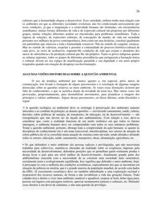 26

culturais que a humanidade chegou a desenvolver. Essa variedade, embora tenha uma relação com
os ambientes em que as diferentes sociedades evoluíram, não foi condicionada univocamente por
essas condições, já que a imaginação e a criatividade humana são ilimitadas: em circunstâncias
semelhantes, muitas formas diferentes de vida e de expressão cultural são propostas por diferentes
grupos, muitas soluções diferentes podem ser encontradas para problemas semelhantes. Toda a
riqueza de soluções, de expressões culturais, de concepções de mundo, de vida em sociedade
presentes nos milhares de povos contemporâneos, bem como em suas histórias, constitui igualmente
um patrimônio que interessa a toda a humanidade conservar. Não no sentido de congelar, estancar.
Mas no sentido de valorizar, respeitar e permitir a continuidade do processo histórico-cultural de
cada povo, ao invés de aculturá-lo, impondo-lhe condições de vida que exijam o abandono dos
meios de subsistência e de produção cultural que lhe são próprios. Tanto os povos indígenas quanto
as culturas regionais, todos os grupos de diferentes procedências que enriquecem a formação étnica
e cultural, devem ter seu espaço de manifestação garantido e sua dignidade e seu amor próprio
resgatados quando em situação de desapreço ou discriminação.


ALGUMAS VISÕES DISTORCIDAS SOBRE A QUESTÃO AMBIENTAL

        O uso da temática ambiental por muitos agentes e, em especial, pelos meios de
comunicação, tem levado à formação de alguns preconceitos e à veiculação de algumas imagens
distorcidas sobre as questões relativas ao meio ambiente. Às vezes essas distorções ocorrem por
falta de conhecimento, o que se justifica diante da novidade da temá tica. Mas outras vezes são
provocadas, propositadamente, para desmobilizar movimentos, para prejudicar a imagem dos
princípios e valores ambientais. Alguns desses preconceitos, ou falsos dilemas, serão discutidos a
seguir.

 • A questão ecológica ou ambiental deve se restringir à preservação dos ambientes naturais
intocados e ao combate da poluição; as demais questões — envolvendo saneamento, saúde, cultura,
decisões sobre políticas de energia, de transportes, de educação, ou de desenvolvimento — são
extrapolações que não devem ser da alçada dos ambientalistas. Com relação a isso, deve-se
considerar que, como a realidade funciona de um modo sistêmico em que todos os fatores
interagem, o ambiente humano deve ser compreendido com todos os seus inúmeros problemas.
Tratar a questão ambiental, portanto, abrange toda a complexidade da ação humana: se quanto às
disciplinas do conhecimento ela é um tema transversal, interdisciplinar, nos setores de atuação da
esfera pública ela só se consolida numa atuação do sistema como um todo, sendo afetada e afetando
todos os setores: educação, saúde, saneamento, transportes, obras, alimentação, agricultura, etc.

• Os que defendem o meio ambiente são pessoas radicais e privilegiadas, que não necessitam
trabalhar para sobreviver, mantêm-se alienadas da realidade sobre as exigências impostas pela
necessidade de desenvolvimento; defendem posições que só perturbam quem realmente produz e
deseja levar o país para um nível melhor de desenvolvimento. Atualmente grande parte dos
ambientalistas concorda com a necessidade de se construir uma sociedade mais sustentável,
socialmente justa e ecologicamente equilibrada. Isso significa que defender o meio ambiente, hoje,
é preocupar-se com a melhoria das condições econômicas, especialmente dos que se encontram em
situação de pobreza ou miséria, que é a grande maioria da população mundial, de acordo com dados
da ONU. O crescimento econômico deve ser também subordinado a uma exploração racional e
responsável dos recursos naturais, de forma a não inviabilizar a vida das gerações futuras. Todo
cidadão tem o direito a viver num ambiente saudável e agradável, respirar ar bom, beber água pura,
passear em lugares com paisagens notáveis, apreciar monumentos naturais e culturais, etc. Defender
esses direitos é um dever de cidadania, e não uma questão de privilégio.
 