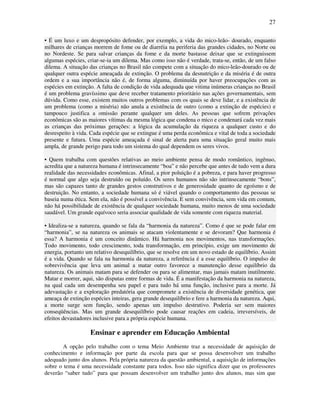 27

• É um luxo e um despropósito defender, por exemplo, a vida do mico-leão- dourado, enquanto
milhares de crianças morrem de fome ou de diarréia na periferia das grandes cidades, no Norte ou
no Nordeste. Se para salvar crianças da fome e da morte bastasse deixar que se extinguissem
algumas espécies, criar-se-ia um dilema. Mas como isso não é verdade, trata-se, então, de um falso
dilema. A situação das crianças no Brasil não compete com a situação do mico-leão-dourado ou de
qualquer outra espécie ameaçada de extinção. O problema da desnutrição e da miséria é de outra
ordem e a sua importância não é, de forma alguma, diminuída por haver preocupações com as
espécies em extinção. A falta de condição de vida adequada que vitima inúmeras crianças no Brasil
é um problema gravíssimo que deve receber tratamento prioritário nas ações governamentais, sem
dúvida. Como esse, existem muitos outros problemas com os quais se deve lidar, e a existência de
um problema (como a miséria) não anula a existência de outro (como a extinção de espécies) e
tampouco justifica a omissão perante qualquer um deles. As pessoas que sofrem privações
econômicas são as maiores vítimas da mesma lógica que condena o mico e condenará cada vez mais
as crianças das próximas gerações: a lógica da acumulação da riqueza a qualquer custo e do
desrespeito à vida. Cada espécie que se extingue é uma perda econômica e vital de toda a sociedade
presente e futura. Uma espécie ameaçada é sinal de alerta para uma situação geral muito mais
ampla, de grande perigo para todo um sistema do qual dependem os seres vivos.

• Quem trabalha com questões relativas ao meio ambiente pensa de modo romântico, ingênuo,
acredita que a natureza humana é intrinsecamente “boa” e não percebe que antes de tudo vem a dura
realidade das necessidades econômicas. Afinal, a pior poluição é a pobreza, e para haver progresso
é normal que algo seja destruído ou poluído. Os seres humanos não são intrinsecamente “bons”,
mas são capazes tanto de grandes gestos construtivos e de generosidade quanto de egoísmo e de
destruição. No entanto, a sociedade humana só é viável quando o comportamento das pessoas se
baseia numa ética. Sem ela, não é possível a convivência. E sem convivência, sem vida em comum,
não há possibilidade de existência de qualquer sociedade humana, muito menos de uma sociedade
saudável. Um grande equívoco seria associar qualidade de vida somente com riqueza material.

• Idealiza-se a natureza, quando se fala da “harmonia da natureza”. Como é que se pode falar em
“harmonia”, se na natureza os animais se atacam violentamente e se devoram? Que harmonia é
essa? A harmonia é um conceito dinâmico. Há harmonia nos movimentos, nas transformações.
Todo movimento, todo crescimento, toda transformação, em princípio, exige um movimento de
energia, portanto um relativo desequilíbrio, que se resolve em um novo estado de equilíbrio. Assim
é a vida. Quando se fala na harmonia da natureza, a referência é a esse equilíbrio. O impulso de
sobrevivência que leva um animal a matar outro favorece a manutenção desse equilíbrio da
natureza. Os animais matam para se defender ou para se alimentar, mas jamais matam inutilmente.
Matar e morrer, aqui, são disputas entre formas de vida. É a manifestação da harmonia na natureza,
na qual cada um desempenha seu papel e para tudo há uma função, inclusive para a morte. Já
adevastação e a exploração predatória que compromete a existência de diversidade genética, que
ameaça de extinção espécies inteiras, gera grande desequilíbrio e fere a harmonia da natureza. Aqui,
a morte surge sem função, sendo apenas um impulso destrutivo. Poderia ser sem maiores
conseqüências. Mas um grande desequilíbrio pode causar reações em cadeia, irreversíveis, de
efeitos devastadores inclusive para a própria espécie humana.

                   Ensinar e aprender em Educação Ambiental
        A opção pelo trabalho com o tema Meio Ambiente traz a necessidade de aquisição de
conhecimento e informação por parte da escola para que se possa desenvolver um trabalho
adequado junto dos alunos. Pela própria natureza da questão ambiental, a aquisição de informações
sobre o tema é uma necessidade constante para todos. Isso não significa dizer que os professores
deverão “saber tudo” para que possam desenvolver um trabalho junto dos alunos, mas sim que
 