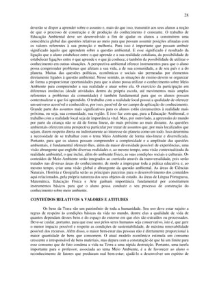 28

deverão se dispor a aprender sobre o assunto e, mais do que isso, transmitir aos seus alunos a noção
de que o processo de construção e de produção do conhecimento é constante. O trabalho de
Educação Ambiental deve ser desenvolvido a fim de ajudar os alunos a construírem uma
consciência global das questões relativas ao meio para que possam assumir posições afinadas com
os valores referentes à sua proteção e melhoria. Para isso é importante que possam atribuir
significado àquilo que aprendem sobre a questão ambiental. E esse significado é resultado da
ligação que o aluno estabelece entre o que aprende e a sua realidade cotidiana, da possibilidade de
estabelecer ligações entre o que aprende e o que já conhece, e também da possibilidade de utilizar o
conhecimento em outras situações. A perspectiva ambiental oferece instrumentos para que o aluno
possa compreender problemas que afetam a sua vida, a de sua comunidade, a de seu país e a do
planeta. Muitas das questões políticas, econômicas e sociais são permeadas por elementos
diretamente ligados à questão ambiental. Nesse sentido, as situações de ensino devem se organizar
de forma a proporcionar oportunidades para que o aluno possa utilizar o conhecimento sobre Meio
Ambiente para compreender a sua realidade e atuar sobre ela. O exercício da participação em
diferentes instâncias (desde atividades dentro da própria escola, até movimentos mais amplos
referentes a problemas da comunidade) é também fundamental para que os alunos possam
contextualizar o que foi aprendido. O trabalho com a realidade local possui a qualidade de oferecer
um universo acessível e conhecido e, por isso, passível de ser campo de aplicação do conhecimento.
Grande parte dos assuntos mais significativos para os alunos estão circunscritos à realidade mais
próxima, ou seja, sua comunidade, sua região. E isso faz com que, para a Educação Ambiental, o
trabalho com a realidade local seja de importância vital. Mas, por outro lado, a apreensão do mundo
por parte da criança não se dá de forma linear, do mais próximo ao mais distante. As questões
ambientais oferecem uma perspectiva particular por tratar de assuntos que, por mais localizados que
sejam, dizem respeito direta ou indiretamente ao interesse do planeta como um todo. Isso determina
a necessidade de se trabalhar com o tema Meio Ambiente de forma não-linear e diversificada.
Portanto, para que os alunos possam compreender a complexidade e a amplitude das questões
ambientais, é fundamental oferecer-lhes, além da maior diversidade possível de experiências, uma
visão abrangente que englobe diversas realidades e, ao mesmo tempo, uma visão contextualizada da
realidade ambiental, o que inclui, além do ambiente físico, as suas condições sociais e culturais. Os
conteúdos de Meio Ambiente serão integrados ao currículo através da transversalidade, pois serão
tratados nas diversas áreas do conhecimento, de modo a impregnar toda a prática educativa e, ao
mesmo tempo, criar uma visão global e abrangente da questão ambiental. As áreas de Ciências
Naturais, História e Geografia serão as principais parceiras para o desenvolvimento dos conteúdos
aqui relacionados, pela própria natureza dos seus objetos de estudo. As áreas de Língua Portuguesa,
Matemática, Educação Física e Arte ganham importância fundamental por constituírem
instrumentos básicos para que o aluno possa conduzir o seu processo de construção do
conhecimento sobre meio ambiente.

CONTEÚDOS RELATIVOS A VALORES E ATITUDES

        Os bens da Terra são um patrimônio de toda a humanidade. Seu uso deve estar sujeito a
regras de respeito às condições básicas da vida no mundo, dentre elas a qualidade de vida de
quantos dependam desses bens e do espaço do entorno em que eles são extraídos ou processados.
Deve-se cuidar, portanto, para que esse uso pelos seres humanos seja conservativo, isto é, que gere
o menor impacto possível e respeite as condições de sustentabilidade, de máxima renovabilidade
possível dos recursos. Além disso, o maior bem-estar das pessoas não é diretamente proporcional à
maior quantidade de bens que consomem. O atual modelo econômico estimula um consumo
crescente e irresponsável de bens materiais, mas depara com a constatação de que há um limite para
esse consumo que de fato condena a vida na Terra a uma rápida destruição. Portanto, uma tarefa
importante para o professor, associada ao tema Meio Ambiente, é a de favorecer ao aluno o
reconhecimento de fatores que produzam real bem-estar; ajudá-lo a desenvolver um espírito de
 