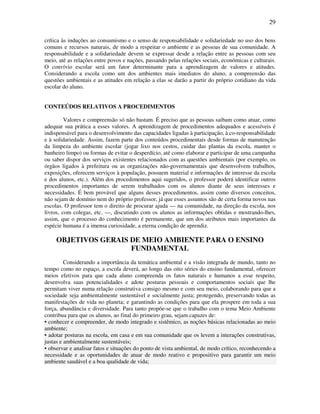 29

crítica às induções ao consumismo e o senso de responsabilidade e solidariedade no uso dos bens
comuns e recursos naturais, de modo a respeitar o ambiente e as pessoas de sua comunidade. A
responsabilidade e a solidariedade devem se expressar desde a relação entre as pessoas com seu
meio, até as relações entre povos e nações, passando pelas relações sociais, econômicas e culturais.
O convívio escolar será um fator determinante para a aprendizagem de valores e atitudes.
Considerando a escola como um dos ambientes mais imediatos do aluno, a compreensão das
questões ambientais e as atitudes em relação a elas se darão a partir do próprio cotidiano da vida
escolar do aluno.


CONTEÚDOS RELATIVOS A PROCEDIMENTOS

         Valores e compreensão só não bastam. É preciso que as pessoas saibam como atuar, como
adequar sua prática a esses valores. A aprendizagem de procedimentos adequados e acessíveis é
indispensável para o desenvolvimento das capacidades ligadas à participação, à co-responsabilidade
e à solidariedade. Assim, fazem parte dos conteúdos procedimentais desde formas de manutenção
da limpeza do ambiente escolar (jogar lixo nos cestos, cuidar das plantas da escola, manter o
banheiro limpo) ou formas de evitar o desperdício, até como elaborar e participar de uma campanha
ou saber dispor dos serviços existentes relacionados com as questões ambientais (por exemplo, os
órgãos ligados à prefeitura ou as organizações não-governamentais que desenvolvem trabalhos,
exposições, oferecem serviços à população, possuem material e informações de interesse da escola
e dos alunos, etc.). Além dos procedimentos aqui sugeridos, o professor poderá identificar outros
procedimentos importantes de serem trabalhados com os alunos diante de seus interesses e
necessidades. É bem provável que alguns desses procedimentos, assim como diversos conceitos,
não sejam de domínio nem do próprio professor, já que esses assuntos são de certa forma novos nas
escolas. O professor tem o direito de procurar ajuda — na comunidade, na direção da escola, nos
livros, com colegas, etc. —, discutindo com os alunos as informações obtidas e mostrando-lhes,
assim, que o processo do conhecimento é permanente, que um dos atributos mais importantes da
espécie humana é a imensa curiosidade, a eterna condição de aprendiz.

     OBJETIVOS GERAIS DE MEIO AMBIENTE PARA O ENSINO
                      FUNDAMENTAL
         Considerando a importância da temática ambiental e a visão integrada de mundo, tanto no
tempo como no espaço, a escola deverá, ao longo das oito séries do ensino fundamental, oferecer
meios efetivos para que cada aluno compreenda os fatos naturais e humanos a esse respeito,
desenvolva suas potencialidades e adote posturas pessoais e comportamentos sociais que lhe
permitam viver numa relação construtiva consigo mesmo e com seu meio, colaborando para que a
sociedade seja ambientalmente sustentável e socialmente justa; protegendo, preservando todas as
manifestações de vida no planeta; e garantindo as condições para que ela prospere em toda a sua
força, abundância e diversidade. Para tanto propõe-se que o trabalho com o tema Meio Ambiente
contribua para que os alunos, ao final do primeiro grau, sejam capazes de:
• conhecer e compreender, de modo integrado e sistêmico, as noções básicas relacionadas ao meio
ambiente;
• adotar posturas na escola, em casa e em sua comunidade que os levem a interações construtivas,
justas e ambientalmente sustentáveis;
• observar e analisar fatos e situações do ponto de vista ambiental, de modo crítico, reconhecendo a
necessidade e as oportunidades de atuar de modo reativo e propositivo para garantir um meio
ambiente saudável e a boa qualidade de vida;
 