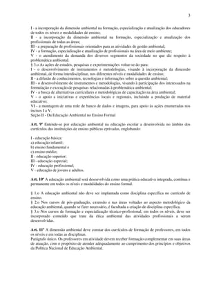 3

I - a incorporação da dimensão ambiental na formação, especialização e atualização dos educadores
de todos os níveis e modalidades de ensino;
II - a incorporação da dimensão ambiental na formação, especialização e atualização dos
profissionais de todas as áreas;
III - a preparação de profissionais orientados para as atividades de gestão ambiental;
IV - a formação, especialização e atualização de profissionais na área de meio ambiente;
V - o atendimento da demanda dos diversos segmentos da sociedade no que diz respeito à
problemática ambiental.
§ 3.o As ações de estudos, pesquisas e experimentações voltar-se-ão para:
I - o desenvolvimento de instrumentos e metodologias, visando à incorporação da dimensão
ambiental, de forma interdisciplinar, nos diferentes níveis e modalidades de ensino;
II - a difusão de conhecimentos, tecnologias e informações sobre a questão ambiental;
III - o desenvolvimento de instrumentos e metodologias, visando à participação dos interessados na
formulação e execução de pesquisas relacionadas à problemática ambiental;
IV - a busca de alternativas curriculares e metodológicas de capacitação na área ambiental;
V - o apoio a iniciativas e experiências locais e regionais, incluindo a produção de material
educativo;
VI - a montagem de uma rede de banco de dados e imagens, para apoio às ações enumeradas nos
incisos I a V.
Seção II - Da Educação Ambiental no Ensino Formal

Art. 9º Entende-se por educação ambiental na educação escolar a desenvolvida no âmbito dos
currículos das instituições de ensino públicas eprivadas, englobando:

I - educação básica:
a) educação infantil;
b) ensino fundamental e
c) ensino médio;
II - educação superior;
III - educação especial;
IV - educação profissional;
V - educação de jovens e adultos.

Art. 10º A educação ambiental será desenvolvida como uma prática educativa integrada, contínua e
permanente em todos os níveis e modalidades do ensino formal.

§ 1.o A educação ambiental não deve ser implantada como disciplina específica no currículo de
ensino.
§ 2.o Nos cursos de pós-graduação, extensão e nas áreas voltadas ao aspecto metodológico da
educação ambiental, quando se fizer necessário, é facultada a criação de disciplina específica.
§ 3.o Nos cursos de formação e especialização técnico-profissional, em todos os níveis, deve ser
incorporado conteúdo que trate da ética ambiental das atividades profissionais a serem
desenvolvidas.

Art. 11º A dimensão ambiental deve constar dos currículos de formação de professores, em todos
os níveis e em todas as disciplinas.
Parágrafo único. Os professores em atividade devem receber formação complementar em suas áreas
de atuação, com o propósito de atender adequadamente ao cumprimento dos princípios e objetivos
da Política Nacional de Educação Ambiental.
 