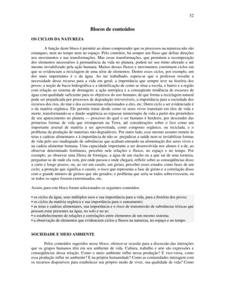 32


                                     Blocos de conteúdos
OS CICLOS DA NATUREZA

         A função deste bloco é permitir ao aluno compreender que os processos na natureza não são
estanques, nem no tempo nem no espaço. Pelo contrário, há sempre um fluxo que define direções
nos movimentos e nas transformações. Mas essas transformações, que permitem a recomposição
dos elementos necessários à permanência da vida no planeta, podem ter seu ritmo alterado e até
mesmo inviabilizado pela ação humana. Muitos desses fluxos e movimentos constituem ciclos em
que se evidenciam a reciclagem de uma série de elementos. Dentre esses ciclos, por exemplo, um
dos mais importantes é o da água. Ao ser trabalhado, espera-se que o professor ressalte a
necessidade desse recurso para a vida em geral; a importância que sempre teve na história dos
povos; a noção de bacia hidrográfica e a identificação de como se situa a escola, o bairro e a região
com relação ao sistema de drenagem; a ação antrópica e a conseqüente tendência de escassez de
água com qualidade suficiente para os objetivos do uso humano; de que forma a reciclagem natural
pode ser prejudicada por processos de degradação irreversíveis, a importância para a sociedade dos
recursos dos rios, do mar e dos ecossistemas relacionados a eles, etc. Outro ciclo a ser evidenciado é
o da matéria orgânica. Ele permite tratar desde como os seres vivos transitam em elos de vida e
morte, transformando-se e dando seqüência ao repassar ininterrupto da vida a partir dos primórdios
de seu aparecimento no planeta — processo do qual o ser humano é herdeiro, por descender das
primeiras formas de vida que irromperam na Terra, até considerações sobre o lixo como um
importante arsenal de matéria a ser aproveitada, como composto orgânico, ou reciclada, e o
problema da produção de materiais não-degradáveis. Por outro lado, esse mesmo assunto remete às
teias e cadeias alimentares e à importância de não se prejudicar a saúde nem se inviabilizar formas
de vida pelo uso inadequado de substâncias que acabam entrando na alimentação dos seres vivos e
na cadeia alimentar humana. Uma capacidade importante a ser desenvolvida nos alunos é a de, ao
observar determinado fenômeno, perceber nele relações e fluxos, no espaço e no tempo. Por
exemplo, ao observar uma fileira de formigas, a água de um riacho ou a que sai de uma torneira,
perguntar-se de onde ela vem, por onde passou e onde chegará, refletir sobre as conseqüências disso
a curto e longo prazos; ou, ao ver um casulo, um girino, perceber esses estados como fases de um
ciclo; a proteção que significa o casulo, o risco que representa a fase de girino e a correlação disso
com o grande número de girinos que são gerados; o problema que seria se todos sobrevivessem, ou
se todos os sapos fossem exterminados, etc.

Assim, para este bloco foram selecionados os seguintes conteúdos:

• os ciclos da água, seus múltiplos usos e sua importância para a vida, para a história dos povos;
• os ciclos da matéria orgânica e sua importância para o saneamento;
• as teias e cadeias alimentares, sua importância e o risco de transmissão de substâncias tóxicas que
possam estar presentes na água, no solo e no ar;
• o estabelecimento de relações e correlações entre elementos de um mesmo sistema;
• a observação de elementos que evidenciem ciclos e fluxos na natureza, no espaço e no tempo.


SOCIEDADE E MEIO AMBIENTE

        Pelos conteúdos sugeridos nesse bloco, oferece-se ocasião para a discussão das interações
que os grupos humanos têm em seu ambiente de vida. Cultura, trabalho e arte são expressões e
conseqüências dessa relação. Como o meio ambiente influi nessa produção? E vice-versa, como
essa produção influi no ambiente? E na própria humanidade? Como as comunidades interagem com
os recursos disponíveis para estabelecer seu próprio modo de viver, sua qualidade de vida? Como
 