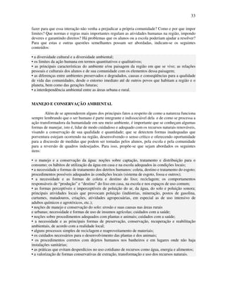 33

fazer para que essa interação não venha a prejudicar a própria comunidade? Como e por que impor
limites? Que normas e regras mais importantes regulam as atividades humanas na região, impondo
deveres e garantindo direitos? Há problemas que os alunos ou a escola poderiam ajudar a resolver?
Para que estas e outras questões semelhantes possam ser abordadas, indicam-se os seguintes
conteúdos:

• a diversidade cultural e a diversidade ambiental;
• os limites da ação humana em termos quantitativos e qualitativos;
• as principais características do ambiente e/ou paisagem da região em que se vive; as relações
pessoais e culturais dos alunos e de sua comunidade com os elementos dessa paisagem;
• as diferenças entre ambientes preservados e degradados, causas e conseqüências para a qualidade
de vida das comunidades, desde o entorno imediato até de outros povos que habitam a região e o
planeta, bem como das gerações futuras;
• a interdependência ambiental entre as áreas urbana e rural.


MANEJO E CONSERVAÇÃO AMBIENTAL

        Além de se apreenderem alguns dos principais fatos a respeito de como a natureza funciona
sempre lembrando que o ser humano é parte integrante e indissociável dela e de como se processa a
ação transformadora da humanidade em seu meio ambiente, é importante que se conheçam algumas
formas de manejar, isto é, lidar de modo cuidadoso e adequado com os recursos naturais renováveis,
visando a conservação de sua qualidade e quantidade; que se detectem formas inadequadas que
porventura estejam ocorrendo na região, desenvolvendo o senso crítico e oferecendo oportunidade
para a discussão de medidas que podem ser tomadas pelos alunos, pela escola e pela comunidade
para a reversão de quadros indesejados. Para isso, propõe-se que sejam abordados os seguintes
itens:

• o manejo e a conservação da água: noções sobre captação, tratamento e distribuição para o
consumo; os hábitos de utilização da água em casa e na escola adequados às condições locais;
• a necessidade e formas de tratamento dos detritos humanos: coleta, destino e tratamento do esgoto;
procedimentos possíveis adequados às condições locais (sistema de esgoto, fossa e outros);
• a necessidade e as formas de coleta e destino do lixo; reciclagem; os comportamentos
responsáveis de “produção” e “destino” do lixo em casa, na escola e nos espaços de uso comum;
• as formas perceptíveis e imperceptíveis de poluição do ar, da água, do solo e poluição sonora;
principais atividades locais que provocam poluição (indústrias, mineração, postos de gasolina,
curtumes, matadouros, criações, atividades agropecuárias, em especial as de uso intensivo de
adubos químicos e agrotóxicos, etc.);
• noções de manejo e conservação do solo: erosão e suas causas nas áreas rurais
e urbanas; necessidade e formas de uso de insumos agrícolas; cuidados com a saúde;
• noções sobre procedimentos adequados com plantas e animais; cuidados com a saúde;
• a necessidade e as principais formas de preservação, conservação, recuperação e reabilitação
ambientais, de acordo com a realidade local;
• alguns processos simples de reciclagem e reaproveitamento de materiais;
• os cuidados necessários para o desenvolvimento das plantas e dos animais;
• os procedimentos corretos com dejetos humanos nos banheiros e em lugares onde não haja
instalações sanitárias;
• as práticas que evitam desperdícios no uso cotidiano de recursos como água, energia e alimentos;
• a valorização de formas conservativas de extração, transformação e uso dos recursos naturais.
 