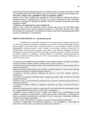 36

sendo feita da forma mais adequada àquele solo, evitando erosão; se o produto consumido na cidade
vem da própria região ou de muito longe, por que isso se dá, qual a vantagem ou desvantagem, etc.)
• Perceber a relação entre a qualidade de vida e um ambiente saudável
Espera-se que o aluno reconheça que qualidade de vida está ligada às condições de higiene e
saneamento básico, à qualidade do ar, da água e do espaço, assumindo por meio de atitudes
cotidianas a valorização da qualidade do ambiente, inclusive assumindo uma postura crítica diante
da própria realidade.
• Valorizar o uso adequado dos recursos disponíveis
Espera-se que o aluno não desperdice recursos naturais que usa em sua vida diária (água,
alimentos), objetos de uso pessoal, materiais escolares, etc. Além disso, espera-se que o aluno
discuta hábitos de consumismo na sociedade (por exemplo, de que forma a propaganda pode induzir
as pessoas a desperdícios e consumismos).


ORIENTAÇÕES DIDÁTICAS - Considerações gerais

          O trabalho com o tema Meio Ambiente deve ser desenvolvido visando-se proporcionar
aos alunos uma grande diversidade de experiências e ensinar-lhes formas de participação, para que
possam ampliar a consciência sobre as questões relativas ao meio ambiente e assumir de forma
independente e autônoma atitudes e valores voltados à sua proteção e melhoria. Como fazer? As
especificidades são muitas para cada grupo, cada região e essas diferentes realidades deverão ser
consideradas em cada escola, pelo professor, para que se possam selecionar os melhores conteúdos,
as melhores formas de se trabalhar a questão ambiental. A Conferência Intergovernamental de
Educação Ambiental de Tbilisi definiu, em 1977, como princípios da Educação Ambiental a ser
desenvolvida nas escolas:

• considerar o meio ambiente em sua totalidade: em seus aspectos natural e construído, tecnológicos
e sociais (econômico, político, histórico, cultural, técnico, moral e estético);
• constituir um processo permanente, desde o início da educação infantil e contínuo durante todas as
fases do ensino formal;
• aplicar um enfoque interdisciplinar, aproveitando o conteúdo específico de cada área, de modo que
se consiga uma perspectiva global da questão ambiental;
• examinar as principais questões ambientais do ponto de vista local, regional, nacional e
internacional;
• concentrar-se nas questões ambientais atuais e naquelas que podem surgir, levando em conta uma
perspectiva histórica;
• insistir no valor e na necessidade da cooperação local, nacional e internacional para prevenir os
problemas ambientais;
• considerar de maneira explícita os problemas ambientais nos planos de desenvolvimento e
crescimento;
• promover a participação dos alunos na organização de suas experiências de aprendizagem, dando-
lhes a oportunidade de tomar decisões e aceitar suas conseqüências;
• estabelecer, para os alunos de todas as idades, uma relação entre a sensibilização ao meio
ambiente, a aquisição de conhecimentos, a atitude para resolver os problemas e a clarificação de
valores, procurando, principalmente, sensibilizar os mais jovens para os problemas ambientais
existentes na sua própria comunidade;
• ajudar os alunos a descobrirem os sintomas e as causas reais dos problemas ambientais;
• ressaltar a complexidade dos problemas ambientais e, em conseqüência, a necessidade de
desenvolver o sentido crítico e as atitudes necessárias para resolvê-los;
 