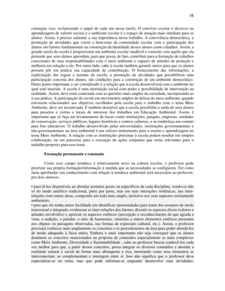 38

conseguir isso, esclarecendo o papel de cada um nessa tarefa. O convívio escolar é decisivo na
aprendizagem de valores sociais e o ambiente escolar é o espaço de atuação mais imediato para os
alunos. Assim, é preciso salientar a sua importância nesse trabalho. A convivência democrática, a
promoção de atividades que visem o bem-estar da comunidade escolar com a participação dos
alunos são fatores fundamentais na construção da identidade desses alunos como cidadãos. Assim, a
grande tarefa da escola é proporcionar um ambiente escolar saudável e coerente com aquilo que ela
pretende que seus alunos aprendam, para que possa, de fato, contribuir para a formação de cidadãos
conscientes de suas responsabilidades com o meio ambiente e capazes de atitudes de proteção e
melhoria em relação a ele. Por outro lado, cabe à escola também garantir meios para que os alunos
possam pôr em prática sua capacidade de contribuição. O fornecimento das informações, a
explicitação das regras e normas da escola, a promoção de atividades que possibilitem uma
participação concreta dos alunos, são condições para a construção de um ambiente democrático.
Outro ponto importante a ser considerado é a relação que a escola desenvolverá com o ambiente no
qual está inserida. A escola é uma instituição social com poder e possibilidade de intervenção na
realidade. Assim, deve estar conectada com as questões mais amplas da sociedade, incorporando-as
à sua prática. A participação da escola em movimentos amplos de defesa do meio ambiente, quando
estiverem relacionados aos objetivos escolhidos pela escola para o trabalho com o tema Meio
Ambiente, deve ser incentivada. É também desejável que a escola possibilite a saída de seus alunos
para passeios e visitas a locais de interesse dos trabalhos em Educação Ambiental. Assim, é
importante que se faça um levantamento de locais como instituições, parques, empresas, unidades
de conservação, serviços públicos, lugares históricos e centros culturais, e se estabeleça um contato
para fins educativos. O trabalho desenvolvido pelas universidades, instituições governamentais e
não-governamentais na área ambiental é um valioso instrumento para o ensino e aprendizagem no
tema Meio Ambiente. A relação com as instituições próximas à escola podem resultar em simples
colaboração, ou em parcerias para a execução de ações conjuntas que serão relevantes para o
trabalho proposto para esse tema.

        Formação permanente e constante

        Como esse campo temático é relativamente novo na cultura escolar, o professor pode
priorizar sua própria formação/informação à medida que as necessidades se configurem. Ter como
meta aprofundar seu conhecimento com relação à temática ambiental será necessário ao professor,
por dois motivos:

• para tê-los disponíveis ao abordar assuntos gerais ou específicos de cada disciplina, vendo-os não
só do modo analítico tradicional, parte por parte, mas em suas interações sistêmicas, nas inter-
relações com outras áreas, compondo um todo mais amplo, inclusive nos seus aspectos estritamente
ambientais;
• para que ele tenha maior facilidade em identificar oportunidades para tratar dos assuntos de modo
transversal e integrado, evidenciar as inter-relações dos fatores, discutir os aspectos éticos (valores e
atitudes envolvidos) e apreciar os aspectos estéticos (percepção e reconhecimento do que agrada a
vista, a audição, o paladar, o tato; de harmonias, simetrias e outros elementos estéticos presentes
nos objetos ou paisagens observadas, nas formas de expressão cultural, etc.). Assim, o professor
precisará conhecer mais amplamente os conceitos e os procedimentos da área para poder abordá-los
de modo adequado à faixa etária. Embora o mais importante não seja conseguir que os alunos
dominem os conceitos mencionados na proposta de conteúdos especialmente os mais complexos
como Meio Ambiente, Diversidade e Sustentabilidade , cabe ao professor buscar conhecê-los cada
vez melhor para que, a partir desses conceitos, possa integrar os diversos conteúdos e abordar a
realidade natural e social de forma mais abrangente e rica, mostrando como seus elementos se
interconectam, se complementam e interagem entre si. Isso não significa que o professor deva
especializar-se no tema, mas que pode informar-se enquanto desenvolve suas atividades:
 