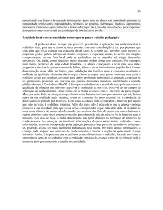 39

pesquisando em livros e levantando informações junto com os alunos ou convidando pessoas da
comunidade (professores especializados, técnicos de governo, lideranças, médicos, agrônomos,
moradores tradicionais que conhecem a história do lugar, etc.) para dar informações, para responder
a pequenas entrevistas ou até para participar de docências na escola.

Realidade local e outras realidades como suporte para o trabalho pedagógico

           O professor deve, sempre que possível, possibilitar a aplicação dos conhecimentos à
realidade local, para que o aluno se sinta potente, com uma contribuição a dar, por pequena que
seja, para que possa exercer sua cidadania desde cedo. E, a partir daí, perceber como mesmo os
pequenos gestos podem ultrapassar limites temporais e espaciais; como, às vezes, um simples
comportamento ou um fato local pode se multiplicar ou se estender até atingir dimensões
universais. Ou, ainda, como situações muito distantes podem afetar seu cotidiano. Por exemplo,
num bairro periférico de uma cidade brasileira, os alunos começaram a levar para suas mães
propostas e receitas de aproveitamento de folhas, talos e cascas habitualmente jogados fora. Houve
disseminação dessa idéia no bairro, para satisfação das famílias com a economia resultante e
melhoria na qualidade alimentar das crianças. Outro exemplo: uma garota escreveu uma carta a
políticos de um país nórdico, alertando para certos problemas ambientais, e, chamada a explicar-se
no parlamento, provocou um processo que ganhou dimensões mundiais, mobilizando a opinião
pública durante a Conferência Rio/92. É fato que o trabalho com a realidade mais próxima possui a
qualidade de oferecer um universo acessível e conhecido e, por isso, possível de ser campo de
aplicação do conhecimento. Dessa forma ele se torna essencial para o exercício da participação.
Mas, por outro lado, as crianças sempre demonstram bastante interesse por assuntos que não fazem
parte da sua realidade mais próxima, como os costumes do povo esquimó ou a existência de
dinossauros no período pré-histórico. E em todas as idades pode-se perceber o interesse por aquilo
que não pertence à realidade imediata. Além do mais, não é necessário que a criança conheça
primeiro a sua realidade para que possa depois compreender o que está além dela. O desastre de
uma usina atômica do outro lado do mundo, os encantos das ilhas de corais em mares distantes e
outras questões como essas podem ser trazidas para dentro da sala de aula, se for de interesse para o
trabalho. Nos dias de hoje, a mídia desempenha um papel decisivo na formação do universo de
conhecimentos das crianças, ao introduzir informações diversas sobre outras realidades. Essas
informações, ao serem incorporadas pelas crianças, passam a fazer parte do seu universo de interes-
se, podendo, assim, ser mais facilmente trabalhadas pela escola. Por meio dessas informações, a
criança pode ampliar seu universo de conhecimentos e formar a noção do quão amplo é esse
universo. Assim, é importante que o professor possa dimensionar o trabalho, levando em conta a
importância tanto de se trabalhar com a realidade imediata da criança como de se reforçar nela o
interesse pelo que transcende e amplia essa realidade.
 