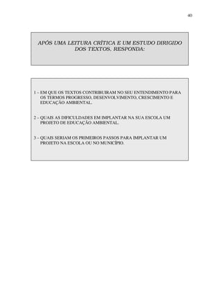 40




 APÓS UMA LEIT URA CRÍT ICA E UM EST UDO DIRIGIDO
            DOS T EXT OS, RESPONDA:




1 – EM QUE OS TEXTOS CONTRIBUIRAM NO SEU ENTENDIMENTO PARA
    OS TERMOS PROGRESSO, DESENVOLVIMENTO, CRESCIMENTO E
    EDUCAÇÃO AMBIENTAL.


2 – QUAIS AS DIFICULDADES EM IMPLANTAR NA SUA ESCOLA UM
    PROJETO DE EDUCAÇÃO AMBIENTAL.


3 – QUAIS SERIAM OS PRIMEIROS PASSOS PARA IMPLANTAR UM
    PROJETO NA ESCOLA OU NO MUNICÍPIO.
 