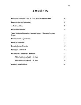 41


                              SUMÁRIO


Educação Ambiental – Lei Nº 9.795, de 27 de Abril de 1999      02

Desenvolvimento Sustentável                                    07

A Biodiversidade                                               09

Reciclando Atitudes                                            10

Texto Básico de Educação Ambiental para o Primeiro e Segundo
Graus                                                          11

Desmatamento e Queimadas                                       12

Impacto Ambiental                                              13

Devastação das Florestas                                       15

Percepção Ambiental                                            16

Parâmetros Curriculares Nacionais                              17

     Meio Ambiente e Saúde – 1ª Parte                          17

     Meio Ambiente e Saúde – 2ª Parte                          32

Questões para Reflexão                                         41
 
