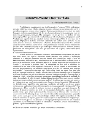 6




                  DESENVOLVIMENTO SUSTENTÁVEL
                                                         ( Texto de Marina Ceccato Mendes)

           Você já parou para pensar no que significa a palavra "progresso"? Pois então pense:
estradas, indústrias, usinas, cidades, máquinas e muitas outras coisas que ainda estão por vir e
que não conseguimos nem ao menos imaginar. Algumas partes desse processo todo são muito
boas, pois melhoram a qualidade de vida dos seres humanos de uma forma ou de outra, como no
transporte, comunicação, saúde, etc. Mas agora pense só: será que tudo isso de bom não tem
nenhum preço? Será que para ter toda essa facilidade de vida nós, humanos, não pagamos nada?
Você já ouviu alguém dizer que para tudo na vida existe um preço? Pois é, nesse caso não é
diferente. O progresso, da forma como vem sendo feito, tem acabado com o ambiente ou, em
outras palavras, destruído o planeta Terra e a Natureza. Um estudioso do assunto disse uma vez
que é mais difícil o mundo acabar devido a uma guerra nuclear ou a uma invasão extraterrestre
(ou uma outra catástrofe qualquer) do que acabar pela destruição que nós, humanos, estamos
provocando em nosso planeta. Você acha que isso tudo é um exagero? Então vamos trocar
algumas idéias.
E o Desenvolvimento Sustentável?
           O atual modelo de crescimento econômico gerou enormes desequilíbrios; se, por um
lado, nunca houve tanta riqueza e fartura no mundo, por outro lado, a miséria, a degradação
ambiental e a poluição aumentam dia-a-dia. Diante desta constatação, surge a idéia do
Desenvolvimento Sustentável (DS), buscando conciliar o desenvolvimento econômico com a
preservação ambiental e, ainda, ao fim da pobreza no mundo. As pessoas que trabalharam na
Agenda 21 escreveram a seguinte frase: "A humanidade de hoje tem a habilidade de
desenvolver-se de uma forma sustentável, entretanto é preciso garantir as necessidades do
presente sem comprometer as habilidades das futuras gerações em encontrar suas próprias
necessidades". Ficou confuso com tudo isso? Então calma, vamos por partes. Essa frase toda
pode ser resumida em poucas e simples palavras: desenvolver em harmonia com as limitações
ecológicas do planeta, ou seja, sem destruir o ambiente, para que as gerações futuras tenham a
chance de existir e viver bem, de acordo com as suas necessidades (melhoria da qualidade de
vida e das condições de sobrevivência). Será que dá para fazer isso? Será que é possível conciliar
tanto progresso e tecnologia com um ambiente saudável? Acredita-se que isso tudo seja possível,
e é exatamente o que propõem os estudiosos em Desenvolvimento Sustentável (DS), que pode
ser definido como: "equilíbrio entre tecnologia e ambiente, relevando-se os diversos grupos
sociais de uma nação e também dos diferentes países na busca da equidade e justiça social". Para
alcançarmos o DS, a proteção do ambiente tem que ser entendida como parte integrante do
processo de desenvolvimento e não pode ser considerada isoladamente; é aqui que entra uma
questão sobre a qual talvez você nunca tenha pensado: qual a diferença entre crescimento e
desenvolvimento? A diferença é que o crescimento não conduz automaticamente à igualdade
nem à justiça sociais, pois não leva em consideração nenhum outro aspecto da qualidade de vida
a não ser o acúmulo de riquezas, que se faz nas mãos apenas de alguns indivíduos da população.
O desenvolvimento, por sua vez, preocupa-se com a geração de riquezas sim, mas tem o objetivo
de distribuí-las, de melhorar a qualidade de vida de toda a população, levando em consideração,
portanto, a qualidade ambiental do planeta.

O DS tem seis aspectos prioritários que devem ser entendidos como metas:
 