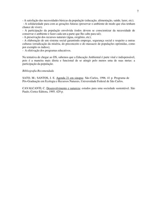 7

- A satisfação das necessidades básicas da população (educação, alimentação, saúde, lazer, etc);
 - A solidariedade para com as gerações futuras (preservar o ambiente de modo que elas tenham
chance de viver);
- A participação da população envolvida (todos devem se conscientizar da necessidade de
conservar o ambiente e fazer cada um a parte que lhe cabe para tal);
- A preservação dos recursos naturais (água, oxigênio, etc);
- A elaboração de um sistema social garantindo emprego, segurança social e respeito a outras
culturas (erradicação da miséria, do preconceito e do massacre de populações oprimidas, como
por exemplo os índios);
- A efetivação dos programas educativos.

Na tentativa de chegar ao DS, sabemos que a Educação Ambiental é parte vital e indispensável,
pois é a maneira mais direta e funcional de se atingir pelo menos uma de suas metas: a
participação da população.

Bibliografia Recomendada

SATO, M.; SANTOS, J. E. Agenda 21 em sinopse. São Carlos, 1996. 41 p. Programa de
Pós-Graduação em Ecologia e Recursos Naturais, Universidade Federal de São Carlos.

CAVALCANTI, C. Desenvolvimento e natureza: estudos para uma sociedade sustentável. São
Paulo, Cortez Editora, 1995. 429 p.
 
