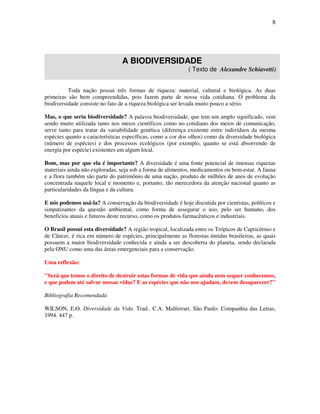8




                                A BIODIVERSIDADE
                                                             ( Texto de Alexandre Schiavetti)


          Toda nação possui três formas de riqueza: material, cultural e biológica. As duas
primeiras são bem compreendidas, pois fazem parte de nossa vida cotidiana. O problema da
biodiversidade consiste no fato de a riqueza biológica ser levada muito pouco a sério.

Mas, o que seria biodiversidade? A palavra biodiversidade, que tem um amplo significado, vem
sendo muito utilizada tanto nos meios científicos como no cotidiano dos meios de comunicação,
serve tanto para tratar da variabilidade genética (diferença existente entre indivíduos da mesma
espécies quanto a características específicas, como a cor dos olhos) como da diversidade biológica
(número de espécies) e dos processos ecológicos (por exemplo, quanto se está absorvendo de
energia por espécie) existentes em algum local.

Bom, mas por que ela é importante? A diversidade é uma fonte potencial de imensas riquezas
materiais ainda não exploradas, seja sob a forma de alimentos, medicamentos ou bem-estar. A fauna
e a flora também são parte do patrimônio de uma nação, produto de milhões de anos de evolução
concentrada naquele local e momento e, portanto, tão merecedora da atenção nacional quanto as
particularidades da língua e da cultura.

E nós podemos usá-la? A conservação da biodiversidade é hoje discutida por cientistas, políticos e
simpatizantes da questão ambiental, como forma de assegurar o uso, pelo ser humano, dos
benefícios atuais e futuros deste recurso, como os produtos farmacêuticos e industriais.

O Brasil possui esta diversidade? A região tropical, localizada entre os Trópicos de Capricórnio e
de Câncer, é rica em número de espécies, principalmente as florestas úmidas brasileiras, as quais
possuem a maior biodiversidade conhecida e ainda a ser descoberta do planeta, sendo declarada
pela ONU como uma das áreas emergenciais para a conservação.

Uma reflexão:

"Será que temos o direito de destruir estas formas de vida que ainda nem sequer conhecemos,
e que podem até salvar nossas vidas? E as espécies que não nos ajudam, devem desaparecer?"

Bibliografia Recomendada

WILSON, E.O. Diversidade da Vida. Trad.. C.A. Malferrari. São Paulo: Companhia das Letras,
1994. 447 p.
 