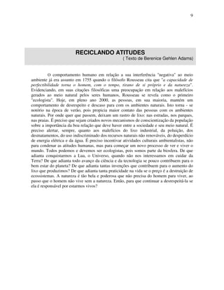 9




                         RECICLANDO ATITUDES
                                                    ( Texto de Berenice Gehlen Adams)


          O comportamento humano em relação a sua interferência "negativa" ao meio
ambiente já era assunto em 1755 quando o filósofo Rousseau cita que "a capacidade de
perfectibilidade torna o homem, com o tempo, tirano de si próprio e da natureza".
Evidenciando, em suas citações filosóficas uma preocupação em relação aos malefícios
gerados ao meio natural pelos seres humanos, Rousseau se revela como o primeiro
"ecologista". Hoje, em pleno ano 2000, as pessoas, em sua maioria, mantém um
comportamento de desrespeito e descaso para com os ambientes naturais. Isto torna - se
notório na época de verão, pois propicia maior contato das pessoas com os ambientes
naturais. Por onde quer que passem, deixam um rastro de lixo: nas estradas, nos parques,
nas praias. É preciso que sejam criados novos mecanismos de conscientização da população
sobre a importância da boa relação que deve haver entre a sociedade e seu meio natural. É
preciso alertar, sempre, quanto aos malefícios do lixo industrial, da poluição, dos
desmatamentos, do uso indiscriminado dos recursos naturais não renováveis, do desperdício
de energia elétrica e da água. É preciso incentivar atividades culturais ambientalistas, não
para condenar as atitudes humanas, mas para começar um novo processo de ver e viver o
mundo. Todos podemos e devemos ser ecologistas, pois somos parte da biosfera. De que
adianta conquistarmos a Lua, o Universo, quando não nos interessamos em cuidar da
Terra? De que adianta todo avanço da ciência e da tecnologia se pouco contribuem para o
bem estar do planeta? De que adianta tantas invenções que contribuem para o aumento do
lixo que produzimos? De que adianta tanta praticidade na vida se o preço é a destruição de
ecossistemas. A natureza é tão bela e poderosa que não precisa do homem para viver, ao
passo que o homem não vive sem a natureza. Então, para que continuar a desrespeitá-la se
ela é responsável por estarmos vivos?
 