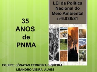LEI da Política
Nacional do
Meio Ambiental
nº6.938/81
EQUIPE: JÔNATAS FERREIRA SIQUEIRA
LEANDRO VIEIRA ALVES
35
ANOS
de
PNMA
 