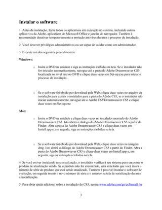 Instalar o software
1. Antes da instalação, feche todos os aplicativos em execução no sistema, incluindo outros
aplicativos da Adobe, aplicativos do Microsoft Office e janelas do navegador. Também é
recomendado desativar temporariamente a proteção antivírus durante o processo de instalação.

2. Você deve ter privilégios administrativos ou ser capaz de validar como um administrador.

3. Execute um dos seguintes procedimentos:

Windows:

           o   Insira o DVD na unidade e siga as instruções exibidas na tela. Se o instalador não
               for iniciado automaticamente, navegue até a pasta do Adobe Dreamweaver CS5
               localizada no nível raiz no DVD e clique duas vezes em Set-up.exe para iniciar o
               processo de instalação.



           o   Se o software foi obtido por download pela Web, clique duas vezes no arquivo de
               instalação para extrair o instalador para a pasta do Adobe CS5, se o instalador não
               iniciar automaticamente, navegue até o Adobe CS5Dreamweaver CS5 e clique
               duas vezes em Set-up.exe

Mac:

           o   Insira o DVD na unidade e clique duas vezes no instalador montado do Adobe
               Dreamweaver CS5. Isto abrirá o diálogo do Adobe Dreamweaver CS5 a partir do
               Finder. Abra a pasta do Adobe Dreamweaver CS5 e clique duas vezes em
               Install.app e, em seguida, siga as instruções exibidas na tela.



           o   Se o software foi obtido por download pela Web, clique duas vezes na imagem
               dmg. Isto abrirá o diálogo do Adobe Dreamweaver CS5 a partir do Finder. Abra a
               pasta do Adobe Dreamweaver CS5 e clique duas vezes em Install.app e, em
               seguida, siga as instruções exibidas na tela.

4. Se você estiver instalando uma atualização, o instalador verificará seu sistema para encontrar o
produto de atualização válido. Se o produto não for encontrado, será solicitado que você insira o
número de série do produto que está sendo atualizado. Também é possível instalar o software de
avaliação, em seguida inserir o novo número de série e o anterior na tela de serialização durante
a inicialização.

5. Para obter ajuda adicional sobre a instalação do CS5, acesse www.adobe.com/go/cs5install_br


                                                3
 