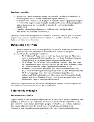 Problemas conhecidos

   •   No Mac, não é possível instalar a unidade raiz, um aviso é exibido informando que "A
       instalação para o local da unidade raiz não tem suporte"(#BG044824)
   •   O “tamanho total” exibido na tela de opções do instalador inclui o espaço necessário para
       os componentes exigidos para a instalação, mas não mostrados na lista dos componentes,
       então o número pode não corresponder ao tamanho dos componentes listados.
       (#BG059229)
   •   Para obter informações detalhadas sobre problemas com a instalação, vá até
       www.adobe.com/go/support_loganalyzer_br

Observação: para instalar componentes adicionais ou reinstalar o software após a instalação
original, será necessário acessar o instalador original (CD, DVD ou o download da Web).
Reparar não é uma opção disponível.

Desinstalar o software
   1. Antes de desinstalar, feche todos os aplicativos em execução no sistema, incluindo outros
      aplicativos da Adobe, aplicativos do Microsoft Office e janelas do navegador.
   2. Execute um dos seguintes procedimentos:
          o No Windows XP, abra o painel de controle e clique duas vezes em Adicionar ou
              remover programas. Selecione o produto que você deseja desinstalar, clique em
              Alterar/Remover e, em seguida, siga as instruções exibidas na tela.
          o No Windows Vista e Windows 7, abra o Painel de Controle e clique duas vezes
              em Programas e recursos. Selecione o produto que você deseja desinstalar, clique
              em Desinstalar/Alterar e, depois, siga as instruções exibidas na tela.
          o IMPORTANTE: o Mac OS possui uma nova funcionalidade de desinstalação.
              NÃO arraste aplicativos para a lixeira para desinstalá-los. Para desinstalar no Mac
              OS X com segurança, clique duas vezes no instalador do produto em
              Aplicativos/Utilitários/Instaladores da Adobe ou no alias Desinstalar localizado
              na pasta Aplicativos. Selecione Remover componentes, faça autenticação como
              administrador e siga as instruções exibidas na tela.

Observação: se quiser instalar o produto em um computador diferente, desative o software no
seu computador. Para desativar, escolha Ajuda > Desativar.

Software de avaliação
Entrada de número de série

Digite o número de série do software adquirido na tela de serialização. A tela de serialização será
carregada na primeira vez que o aplicativo for iniciado. É possível inserir um número de série
para o aplicativo ou um número de série para qualquer Creative Suite que contenha o aplicativo.
Se o produto adquirido for um dos aplicativos do Creative Suite, você poderá inserir
o número de série em qualquer um desses aplicativos. Os outros aplicativos instalados como

                                                4
 