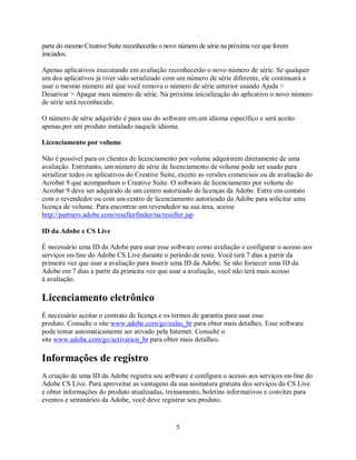 parte do mesmo Creative Suite reconhecerão o novo número de série na próxima vez que forem
iniciados.

Apenas aplicativos executando em avaliação reconhecerão o novo número de série. Se qualquer
um dos aplicativos já tiver sido serializado com um número de série diferente, ele continuará a
usar o mesmo número até que você remova o número de série anterior usando Ajuda >
Desativar > Apagar meu número de série. Na próxima inicialização do aplicativo o novo número
de série será reconhecido.

O número de série adquirido é para uso do software em um idioma específico e será aceito
apenas por um produto instalado naquele idioma.

Licenciamento por volume

Não é possível para os clientes de licenciamento por volume adquirirem diretamente de uma
avaliação. Entretanto, um número de série de licenciamento de volume pode ser usado para
serializar todos os aplicativos do Creative Suite, exceto as versões comerciais ou de avaliação do
Acrobat 9 que acompanham o Creative Suite. O software de licenciamento por volume do
Acrobat 9 deve ser adquirido de um centro autorizado de licenças da Adobe. Entre em contato
com o revendedor ou com um centro de licenciamento autorizado da Adobe para solicitar uma
licença de volume. Para encontrar um revendedor na sua área, acesse
http://partners.adobe.com/resellerfinder/na/reseller.jsp

ID da Adobe e CS Live

É necessário uma ID da Adobe para usar esse software como avaliação e configurar o acesso aos
serviços on-line do Adobe CS Live durante o período de teste. Você terá 7 dias a partir da
primeira vez que usar a avaliação para inserir uma ID da Adobe. Se não fornecer uma ID da
Adobe em 7 dias a partir da primeira vez que usar a avaliação, você não terá mais acesso
à avaliação.

Licenciamento eletrônico
É necessário aceitar o contrato de licença e os termos de garantia para usar esse
produto. Consulte o site www.adobe.com/go/eulas_br para obter mais detalhes. Esse software
pode tentar automaticamente ser ativado pela Internet. Consulte o
site www.adobe.com/go/activation_br para obter mais detalhes.

Informações de registro
A criação de uma ID da Adobe registra seu software e configura o acesso aos serviços on-line do
Adobe CS Live. Para aproveitar as vantagens da sua assinatura gratuita dos serviços do CS Live
e obter informações do produto atualizadas, treinamento, boletins informativos e convites para
eventos e seminários da Adobe, você deve registrar seu produto.


                                                 5
 