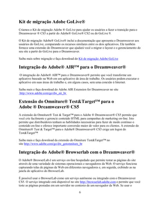 Kit de migração Adobe GoLive®
Criamos o Kit de migração Adobe ® GoLive para ajudar os usuários a fazer a transição para o
Dreamweaver ® CS5 a partir do Adobe® GoLive® CS2 ou do GoLive 9.

O Kit de migração Adobe® GoLive® inclui a documentação que apresenta o Dreamweaver aos
usuários do GoLive, comparando os recursos similares entre os dois aplicativos. Ele também
fornece uma extensão do Dreamweaver que ajudará você a migrar o layout e o gerenciamento do
seu site a partir do GoLive para o Dreamweaver.

Saiba mais sobre migração e faça download do Kit de migração Adobe GoLive

Integração do Adobe® AIR™ para o Dreamweaver®
 O integração do Adobe® AIR™ para o Dreamweaver® permite que você transforme um
aplicativo baseado na Web em um aplicativo de área de trabalho. Os usuários podem executar o
aplicativo em suas áreas de trabalho e, em alguns casos, sem uma conexão à Internet.

Saiba mais e faça download do Adobe AIR Extension for Dreamweaver no site
http://www.adobe.com/go/dw_air_br

Extensão do Omniture® Test&Target™ para o
Adobe ® Dreamweaver® CS5
A extensão do Omniture® Test & Target™ para o Adobe ® Dreamweaver® CS5 permite que
você crie facilmente e gerencie conteúdo HTML para campanhas de marketing on-line. Isto
permite que distribuidores tenham as habilidades necessárias para fazer de modo contínuo o
conteúdo on-line e oferece importante conversão maior de valor para os clientes. A extensão do
Omniture® Test & Target™ para o Adobe® Dreamweaver® CS5 exige um logon do
Test&Target™

Saiba mais e faça download da extensão do Omniture Test&Target™ no
site http://www.adobe.com/go/dw_getomniture_br

Integração do Adobe® Browserlab com o Dreamweaver®
O Adobe® BrowserLab é um serviço on-line hospedado que permite testar as páginas do site
através de uma variedade de sistemas operacionais e navegadores da Web. O serviço funciona
capturando telas de páginas da Web em diferentes navegadores e, em seguida, exibindo as na
janela do aplicativo do BrowserLab.

É possível usar o BrowserLab como um serviço autônomo ou integrado com o Dreamweaver
CS5. O serviço integrado está disponível no site http://browserlab.adobe.com e permite que você
teste as páginas postadas em um servidor no contexto de um navegador da Web. Se usar o

                                               6
 