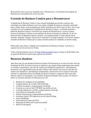 BrowserLab como um serviço integrado com o Dreamweaver, você poderá testar páginas do
Dreamweaver sem publicá-las em um servidor.

Extensão do Business Catalyst para o Dreamweaver
A plataforma do Business Catalyst é uma solução hospedada que permite construir sites
controlados por dados dinâmicos com uma ampla variedade de recursos avançados (incluindo
busca, fóruns, blogs, áreas protegidas por senha, formulários da Web e lojas on-line). Isso é uma
extensão livre que complementa a plataforma do Business Catalyst. A extensão preenche o
painel do Business Catalyst e torna fácil aos usuários do Dreamweaver o acesso a muitos
recursos do Business Catalyst em um ambiente de desenvolvimento já conhecido. Se for um
desenvolvedor do Business Catalyst existente, você poderá instalar a versão anterior dessa
extensão, chamada Triangle. Será possível continuar no Triangle enquanto você estiver usando a
extensão do Business Catalyst pois as duas extensões podem ser instaladas ao mesmo tempo.


Observação: para iniciar o trabalho com a plataforma do Business Catalyst, você deve se
registrar em um site de teste de 30 dias.

Visite o businesscatalyst.com no site http://businesscatalyst.com/ ou clique no botão Saber mais
no painel do Business Catalyst para registrar seu domínio.

Recursos obsoletos
Após bem mais de uma década de desenvolvimento do Dreamweaver no meio do ritmo veloz da
tecnologia da Web, há muitos recursos no aplicativo que exigem fontes importantes para manter
os contínuos lançamentos, mas não são usados com freqüência significativa. Analogamente,
precisamos com regularidade tomar decisões difíceis entre manter esses recursos que não são
usados com freqüência e metodologias ultrapassadas e desenvolver novos recursos tanto para
otimizar os importantes fluxos de trabalho de desenvolvimento e design da Web como para
oferecer suporte às tecnologias e aos modelos de desenvolvimento mais recentes. Os recursos
abaixo se tornaram obsoletos no Dreamweaver CS5.

   •   Relatório de validação de acessibilidade
   •   Comportamentos de servidor ASP/JavaScript
   •   Verificar navegador, comportamento JavaScript
   •   Conectar-se a um servidor FTP/RDS sem definir um site
   •   Controlar Shockwave ou SWF, comportamento JavaScript
   •   Criar álbum de fotografias na Web
   •   Ocultar menu pop-up, comportamento JavaScript
   •   Gerenciar classes CSS disponíveis do InContext Editing
   •   Inserir FlashPaper
   •   Inserir/Remover marca da Web
   •   Integração do Microsoft Visual SourceSafe
   •   Barras de navegação

                                                7
 