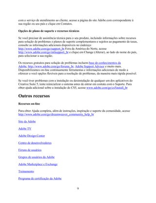 com o serviço de atendimento ao cliente, acesse a página do site Adobe.com correspondente à
sua região ou seu país e clique em Contatos.

Opções de plano de suporte e recursos técnicos

Se você precisar de assistência técnica para o seu produto, incluindo informações sobre recursos
para solução de problemas e planos de suporte complementares e sujeitos ao pagamento de taxas,
consulte as informações adicionais disponíveis no endereço
http://www.adobe.com/go/support_br.Fora da América do Norte, acesse
http://www.adobe.com/go/intlsupport_br e clique em Change (Alterar), ao lado do nome do país,
para selecionar a sua região.

Os recursos gratuitos para solução de problemas incluem base de conhecimentos da
Adobe, http://www.adobe.com/go/forums_br, Adobe Support Advisor e muito mais.
Disponibilizamos on-line continuamente ferramentas e informações adicionais de modo a
oferecer a você opções flexíveis para a resolução de problemas, da maneira mais rápida possível.

Se você tiver problemas com a instalação ou desinstalação de qualquer um dos aplicativos do
Creative Suite 5, tente reinicializar o sistema antes de entrar em contato com o Suporte. Para
obter ajuda adicional sobre a instalação do CS5, acesse www.adobe.com/go/cs5install_br

Outros recursos
Recursos on-line

Para obter Ajuda completa, além de instruções, inspiração e suporte da comunidade, acesse
http://www.adobe.com/go/dreamweaver_community_help_br

Site da Adobe

Adobe TV

Adobe Design Center

Centro de desenvolvedores

Fóruns de usuários

Grupos de usuários da Adobe

Adobe Marketplace e Exchange

Treinamento

Programa de certificação da Adobe


                                                9
 