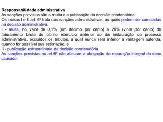 Responsabilidade administrativa
As sanções previstas são a multa e a publicação da decisão condenatória.
Os incisos I e II art. 6º trata das sanções administrativas, as quais podem ser cumuladas
na decisão administrativa.
I - multa, no valor de 0,1% (um décimo por cento) a 20% (vinte por cento) do
faturamento bruto do último exercício anterior ao da instauração do processo
administrativo, excluídos os tributos, a qual nunca será inferior à vantagem auferida,
quando for possível sua estimação; e
II - publicação extraordinária da decisão condenatória.
As sanções previstas no art.6º não afastam a obrigação da reparação integral do dano
causado.
 