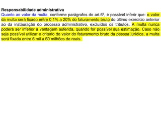 Responsabilidade administrativa
Quanto ao valor da multa, conforme parágrafos do art.6º, é possível inferir que: o valor
da multa será fixado entre 0,1% a 20% do faturamento bruto do último exercício anterior
ao da instauração do processo administrativo, excluídos os tributos. A multa nunca
poderá ser inferior à vantagem auferida, quando for possível sua estimação. Caso não
seja possível utilizar o critério do valor do faturamento bruto da pessoa jurídica, a multa
será fixada entre 6 mil a 60 milhões de reais.
 