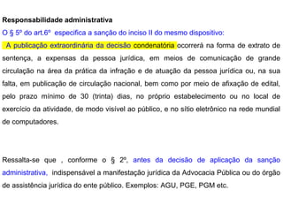 Responsabilidade administrativa
O § 5º do art.6º especifica a sanção do inciso II do mesmo dispositivo:
A publicação extraordinária da decisão condenatória ocorrerá na forma de extrato de
sentença, a expensas da pessoa jurídica, em meios de comunicação de grande
circulação na área da prática da infração e de atuação da pessoa jurídica ou, na sua
falta, em publicação de circulação nacional, bem como por meio de afixação de edital,
pelo prazo mínimo de 30 (trinta) dias, no próprio estabelecimento ou no local de
exercício da atividade, de modo visível ao público, e no sítio eletrônico na rede mundial
de computadores.
Ressalta-se que , conforme o § 2º, antes da decisão de aplicação da sanção
administrativa, indispensável a manifestação jurídica da Advocacia Pública ou do órgão
de assistência jurídica do ente público. Exemplos: AGU, PGE, PGM etc.
 