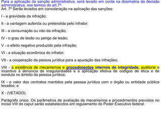 Para a aplicação da sanção administrativa, será levado em conta na dosimetria da decisão
administrativa, nos termos do art.7º:
Art. 7º Serão levados em consideração na aplicação das sanções:
I - a gravidade da infração;
II - a vantagem auferida ou pretendida pelo infrator;
III - a consumação ou não da infração;
IV - o grau de lesão ou perigo de lesão;
V - o efeito negativo produzido pela infração;
VI - a situação econômica do infrator;
VII - a cooperação da pessoa jurídica para a apuração das infrações;
VIII - a existência de mecanismos e procedimentos internos de integridade, auditoria e
incentivo à denúncia de irregularidades e a aplicação efetiva de códigos de ética e de
conduta no âmbito da pessoa jurídica;
IX - o valor dos contratos mantidos pela pessoa jurídica com o órgão ou entidade pública
lesados; e
X - (VETADO).
Parágrafo único. Os parâmetros de avaliação de mecanismos e procedimentos previstos no
inciso VIII do caput serão estabelecidos em regulamento do Poder Executivo federal.
 