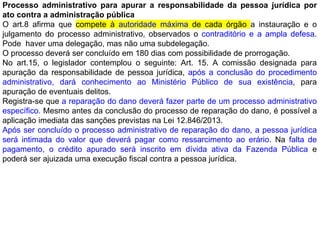 Processo administrativo para apurar a responsabilidade da pessoa jurídica por
ato contra a administração pública
O art.8 afirma que compete à autoridade máxima de cada órgão a instauração e o
julgamento do processo administrativo, observados o contraditório e a ampla defesa.
Pode haver uma delegação, mas não uma subdelegação.
O processo deverá ser concluído em 180 dias com possibilidade de prorrogação.
No art.15, o legislador contemplou o seguinte: Art. 15. A comissão designada para
apuração da responsabilidade de pessoa jurídica, após a conclusão do procedimento
administrativo, dará conhecimento ao Ministério Público de sua existência, para
apuração de eventuais delitos.
Registra-se que a reparação do dano deverá fazer parte de um processo administrativo
específico. Mesmo antes da conclusão do processo de reparação do dano, é possível a
aplicação imediata das sanções previstas na Lei 12.846/2013.
Após ser concluído o processo administrativo de reparação do dano, a pessoa jurídica
será intimada do valor que deverá pagar como ressarcimento ao erário. Na falta de
pagamento, o crédito apurado será inscrito em dívida ativa da Fazenda Pública e
poderá ser ajuizada uma execução fiscal contra a pessoa jurídica.
 