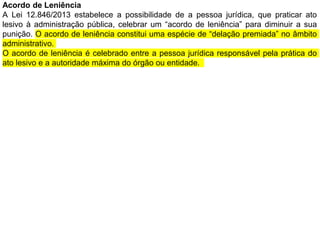 Acordo de Leniência
A Lei 12.846/2013 estabelece a possibilidade de a pessoa jurídica, que praticar ato
lesivo à administração pública, celebrar um “acordo de leniência” para diminuir a sua
punição. O acordo de leniência constitui uma espécie de “delação premiada” no âmbito
administrativo.
O acordo de leniência é celebrado entre a pessoa jurídica responsável pela prática do
ato lesivo e a autoridade máxima do órgão ou entidade.
 