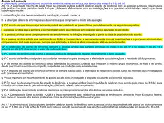 Acordo de Leniência
A colaboração consubstanciada no acordo de leniência precisa ser eficaz, nos termos dos inciso I e II do art.16.
Art. 16. A autoridade máxima de cada órgão ou entidade pública poderá celebrar acordo de leniência com as pessoas jurídicas responsáveis
pela prática dos atos previstos nesta Lei que colaborem efetivamente com as investigações e o processo administrativo, sendo que dessa
colaboração resulte:
I - a identificação dos demais envolvidos na infração, quando couber; e
II - a obtenção célere de informações e documentos que comprovem o ilícito sob apuração.
§ 1º O acordo de que trata o caput somente poderá ser celebrado se preenchidos, cumulativamente, os seguintes requisitos:
I - a pessoa jurídica seja a primeira a se manifestar sobre seu interesse em cooperar para a apuração do ato ilícito;
II - a pessoa jurídica cesse completamente seu envolvimento na infração investigada a partir da data de propositura do acordo;
III - a pessoa jurídica admita sua participação no ilícito e coopere plena e permanentemente com as investigações e o processo administrativo,
comparecendo, sob suas expensas, sempre que solicitada, a todos os atos processuais, até seu encerramento.
§2º A celebração do acordo de leniência isentará a pessoa jurídica das sanções previstas no inciso II do art. 6º e no inciso IV do art. 19 e
reduzirá em até 2/3 (dois terços) o valor da multa aplicável.
§ 3º O acordo de leniência não exime a pessoa jurídica da obrigação de reparar integralmente o dano causado.
§ 4º O acordo de leniência estipulará as condições necessárias para assegurar a efetividade da colaboração e o resultado útil do processo.
§ 5º Os efeitos do acordo de leniência serão estendidos às pessoas jurídicas que integram o mesmo grupo econômico, de fato e de direito,
desde que firmem o acordo em conjunto, respeitadas as condições nele estabelecidas.
§ 6º A proposta de acordo de leniência somente se tornará pública após a efetivação do respectivo acordo, salvo no interesse das investigações
e do processo administrativo.
§ 7º Não importará em reconhecimento da prática do ato ilícito investigado a proposta de acordo de leniência rejeitada.
§ 8º Em caso de descumprimento do acordo de leniência, a pessoa jurídica ficará impedida de celebrar novo acordo pelo prazo de 3 (três) anos
contados do conhecimento pela administração pública do referido descumprimento.
§ 9º A celebração do acordo de leniência interrompe o prazo prescricional dos atos ilícitos previstos nesta Lei.
§ 10. A Controladoria-Geral da União - CGU é o órgão competente para celebrar os acordos de leniência no âmbito do Poder Executivo federal,
bem como no caso de atos lesivos praticados contra a administração pública estrangeira.
Art. 17. A administração pública poderá também celebrar acordo de leniência com a pessoa jurídica responsável pela prática de ilícitos previstos
na Lei nº 8.666, de 21 de junho de 1993, com vistas à isenção ou atenuação das sanções administrativas estabelecidas em seus arts. 86 a 88.
 