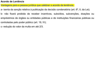 Acordo de Leniência
Vantagens para a pessoa jurídica que celebrar o acordo de leniência;
a- isenta da sanção relativa à publicação da decisão condenatória (art. 6º, II, da Lei);
b- não ficará proibida de receber incentivos, subsídios, subvenções, doações ou
empréstimos de órgãos ou entidades públicas e de instituições financeiras públicas ou
controladas pelo poder público (art. 19, IV);
c- redução do valor da multa em até 2/3.
 