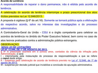 Acordo de Leniência
A responsabilidade de reparar o dano permanece, não é elidida pelo acordo de
leniência.
A celebração do acordo de leniência interrompe o prazo prescricional dos atos
ilícitos previstos na Lei 12.846/2013.
A proposta é sigilosa (§ 6º do art.16). Somente se tornará pública após a efetivação
do respectivo acordo, salvo no interesse das investigações e do processo
administrativo.
A Controladoria-Geral da União - CGU é o órgão competente para celebrar os
acordos de leniência no âmbito do Poder Executivo federal, bem como no caso de
atos lesivos praticados contra a administração pública estrangeira.
OBSERVAÇÃO
NOVA LEI DE LICITAÇÕES
LEI Nº 12.846, DE 1º DE AGOSTO DE 2013.
§ 4º A prescrição ocorrerá em 5 (cinco) anos, contados da ciência da infração pela
Administração, e será:
I - interrompida pela instauração do processo de responsabilização a que se refere
o caput deste artigo;
II - suspensa pela celebração de acordo de leniência previsto na Lei nº 12.846, de 1º de
agosto de 2013;
III - suspensa por decisão judicial que inviabilize a conclusão da apuração administrativa.
 